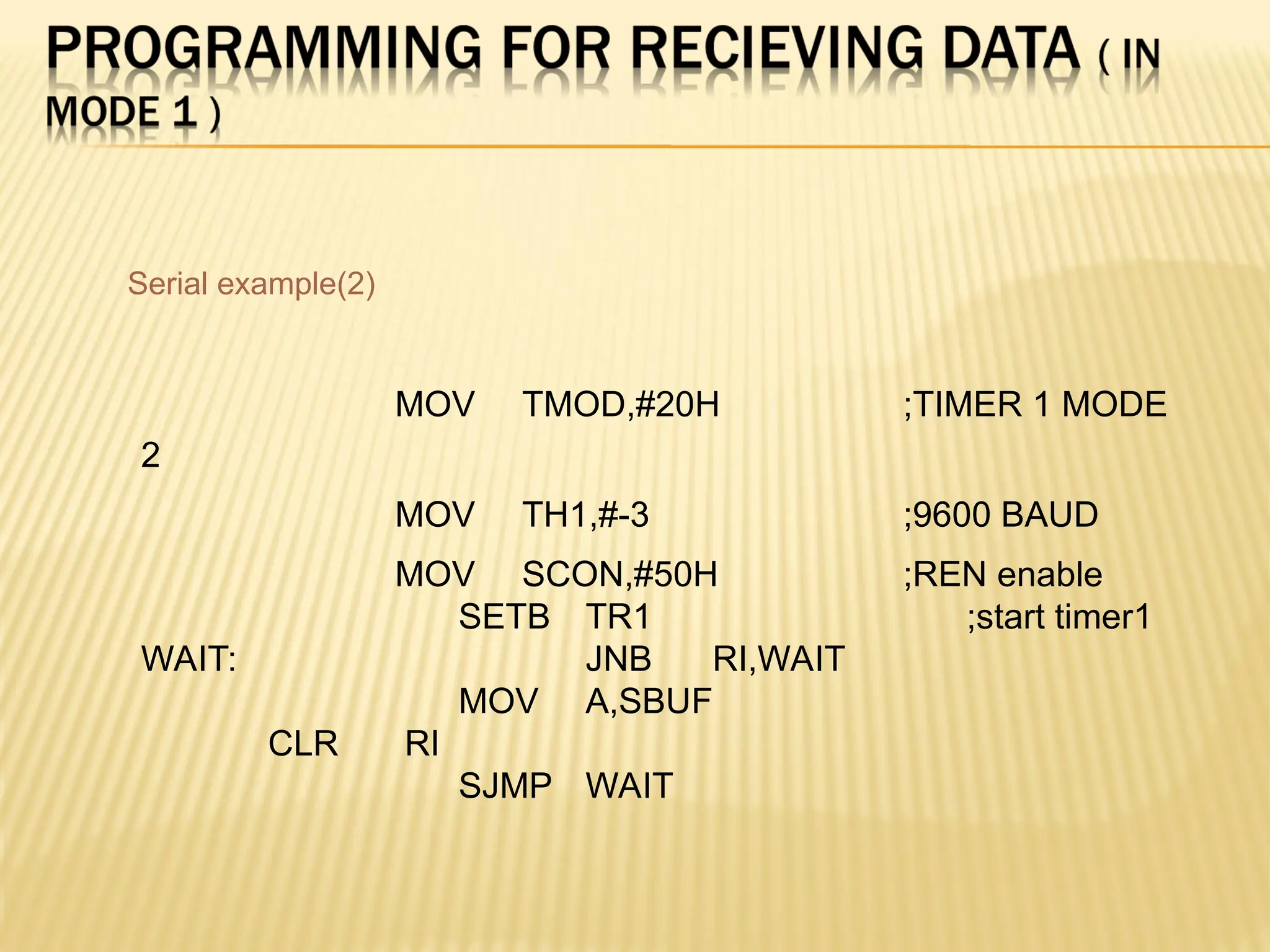 MOV TMOD,#20H ;TIMER 1 MODE 2 MOV TH1,#-3 ;9600 BAUD MOV SCON,#50H ;REN enable SETB TR1 ;start timer1 WAIT: JNB RI,WAIT MOV A,SBUF CLR RI SJMP WAIT Serial example(2) 