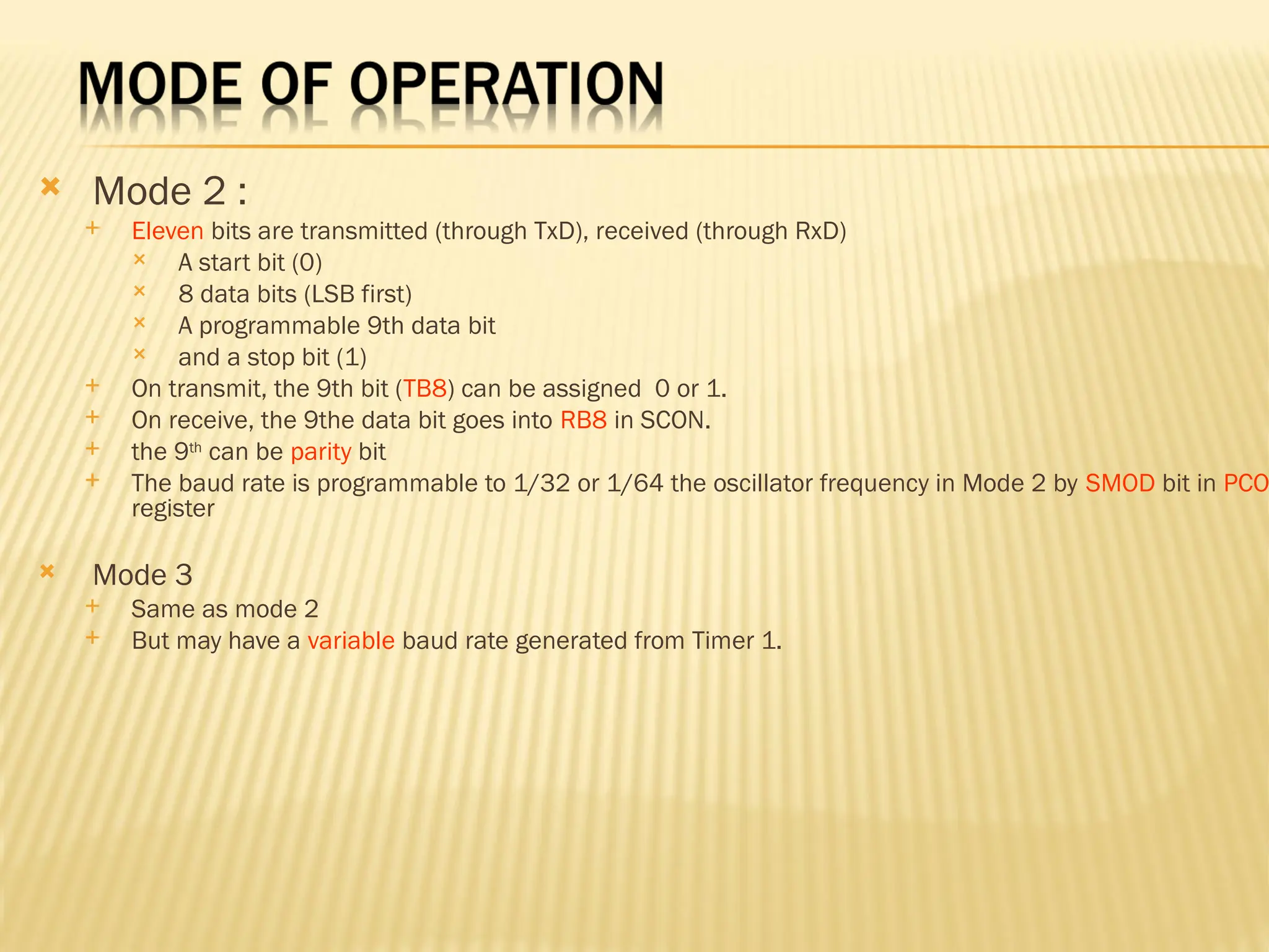  Mode 2 :  Eleven bits are transmitted (through TxD), received (through RxD)  A start bit (0)  8 data bits (LSB first)  A programmable 9th data bit  and a stop bit (1)  On transmit, the 9th bit (TB8) can be assigned 0 or 1.  On receive, the 9the data bit goes into RB8 in SCON.  the 9th can be parity bit  The baud rate is programmable to 1/32 or 1/64 the oscillator frequency in Mode 2 by SMOD bit in PCO register  Mode 3  Same as mode 2  But may have a variable baud rate generated from Timer 1. 