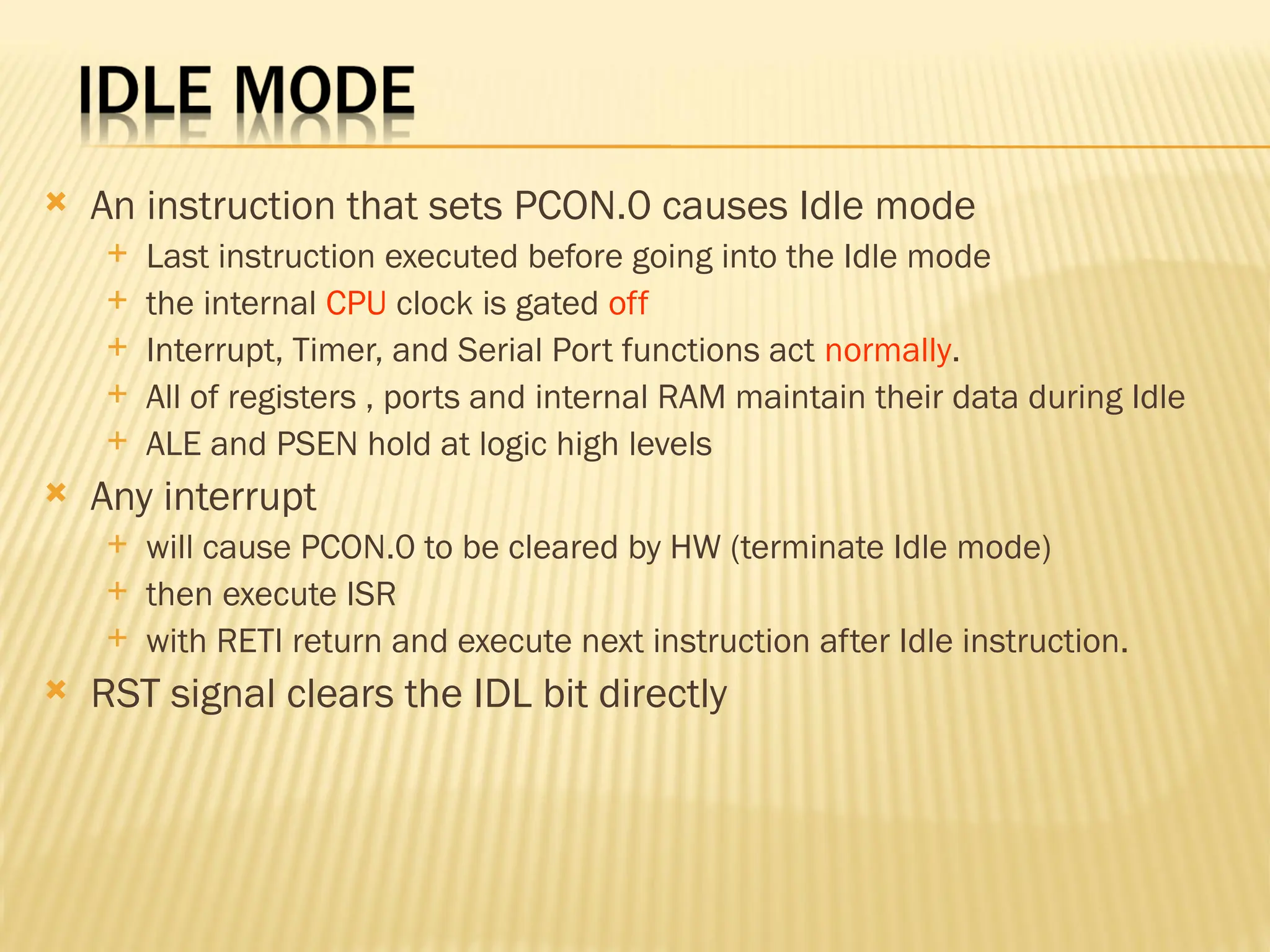  An instruction that sets PCON.0 causes Idle mode  Last instruction executed before going into the Idle mode  the internal CPU clock is gated off  Interrupt, Timer, and Serial Port functions act normally.  All of registers , ports and internal RAM maintain their data during Idle  ALE and PSEN hold at logic high levels  Any interrupt  will cause PCON.0 to be cleared by HW (terminate Idle mode)  then execute ISR  with RETI return and execute next instruction after Idle instruction.  RST signal clears the IDL bit directly 