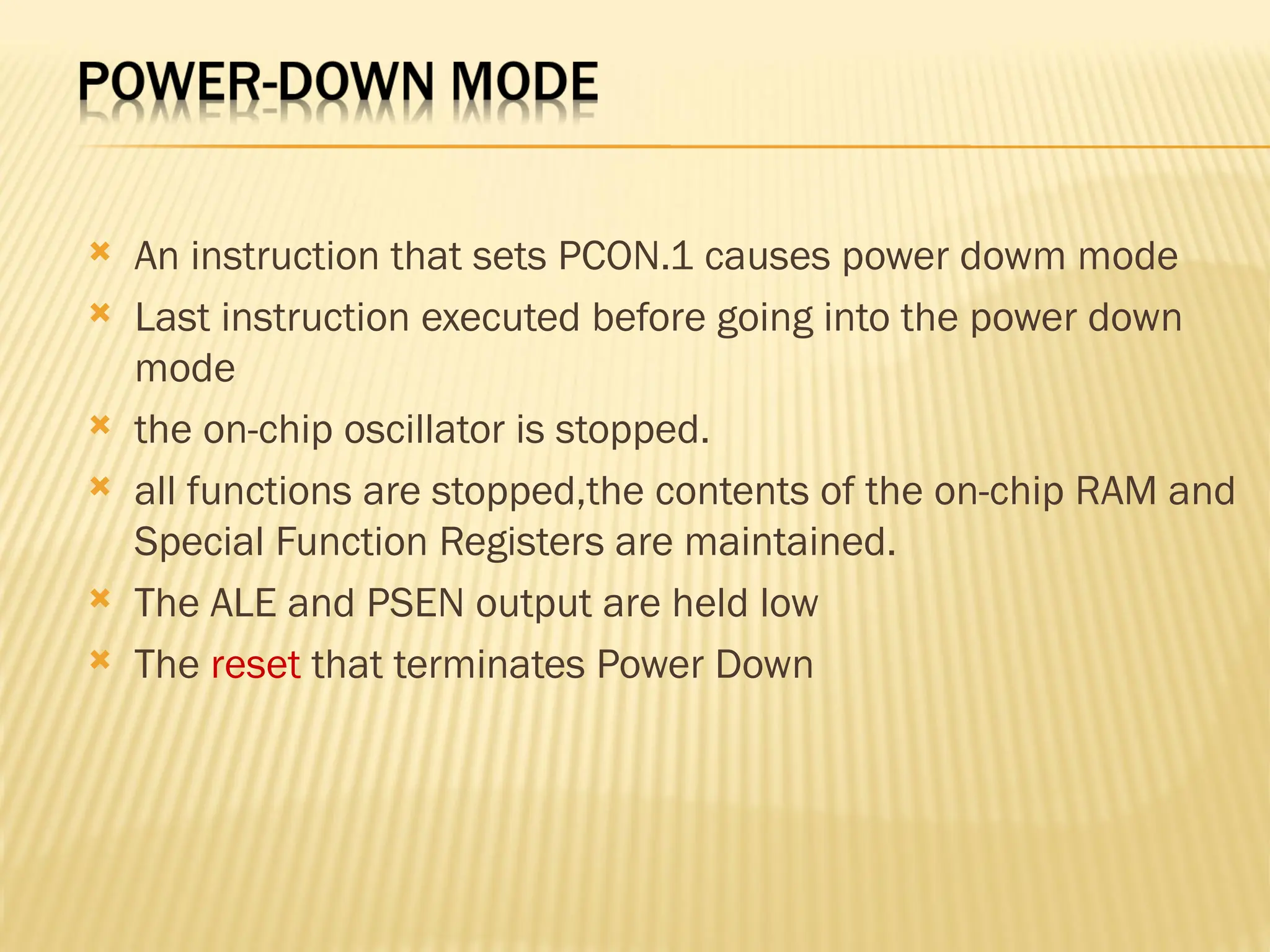  An instruction that sets PCON.1 causes power dowm mode  Last instruction executed before going into the power down mode  the on-chip oscillator is stopped.  all functions are stopped,the contents of the on-chip RAM and Special Function Registers are maintained.  The ALE and PSEN output are held low  The reset that terminates Power Down 