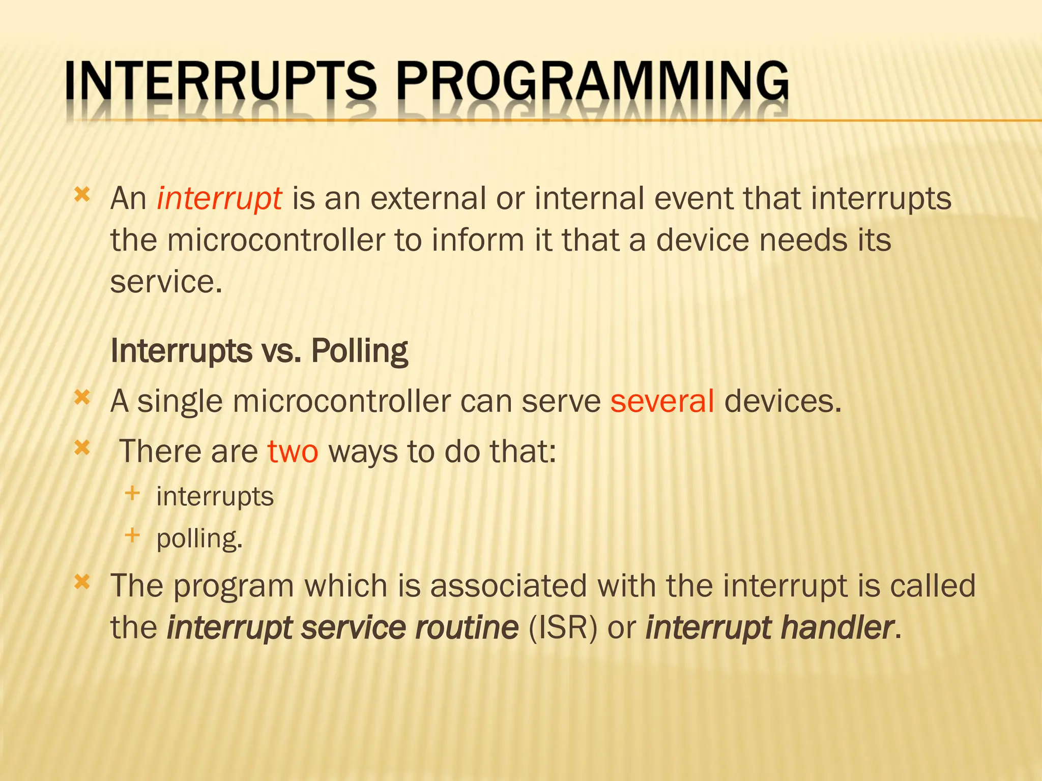  An interrupt is an external or internal event that interrupts the microcontroller to inform it that a device needs its service. Interrupts vs. Polling  A single microcontroller can serve several devices.  There are two ways to do that:  interrupts  polling.  The program which is associated with the interrupt is called the interrupt service routine (ISR) or interrupt handler. 