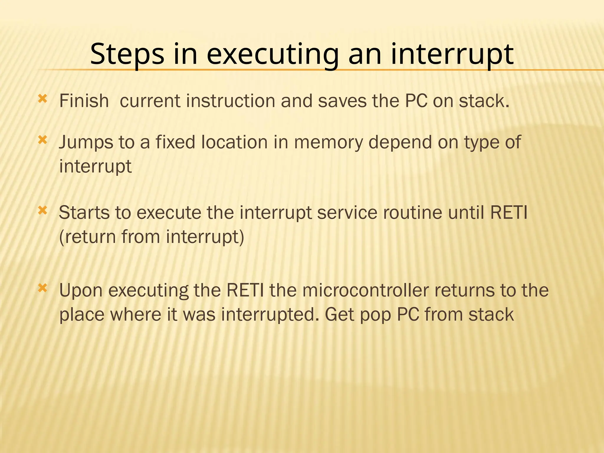 Steps in executing an interrupt  Finish current instruction and saves the PC on stack.  Jumps to a fixed location in memory depend on type of interrupt  Starts to execute the interrupt service routine until RETI (return from interrupt)  Upon executing the RETI the microcontroller returns to the place where it was interrupted. Get pop PC from stack 