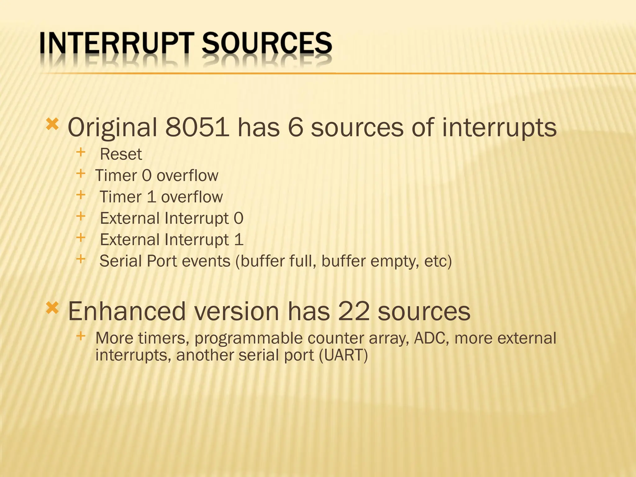  Original 8051 has 6 sources of interrupts  Reset  Timer 0 overflow  Timer 1 overflow  External Interrupt 0  External Interrupt 1  Serial Port events (buffer full, buffer empty, etc)  Enhanced version has 22 sources  More timers, programmable counter array, ADC, more external interrupts, another serial port (UART) 