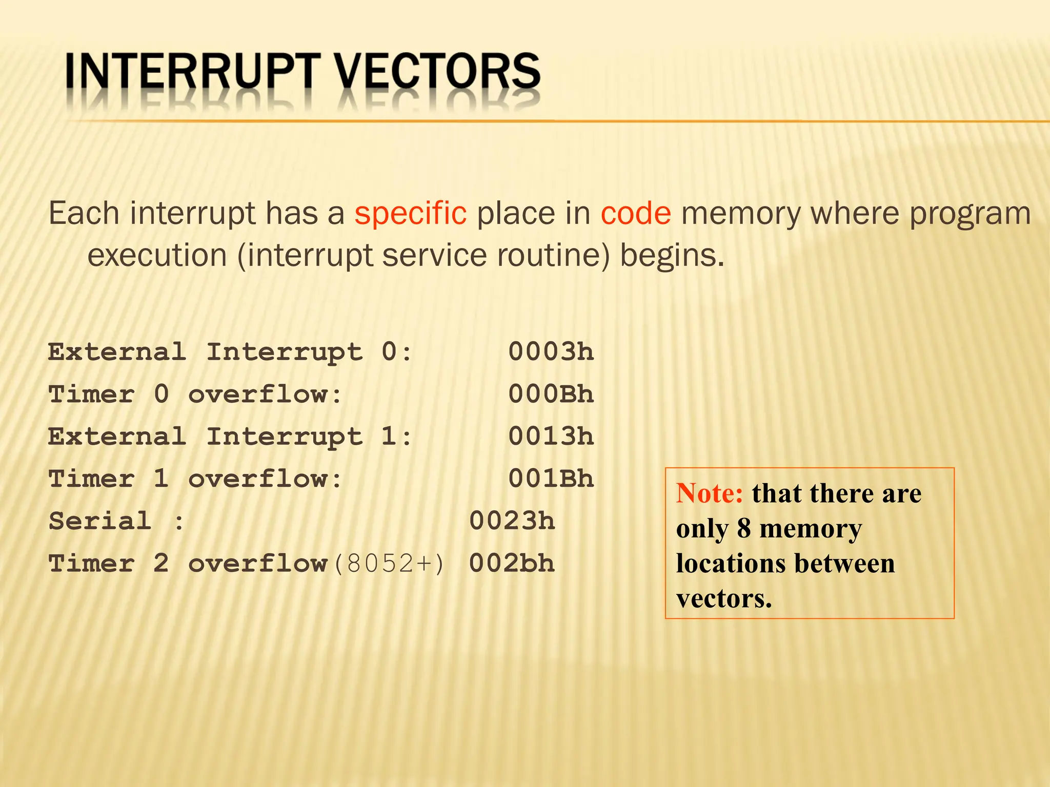 Each interrupt has a specific place in code memory where program execution (interrupt service routine) begins. External Interrupt 0: 0003h Timer 0 overflow: 000Bh External Interrupt 1: 0013h Timer 1 overflow: 001Bh Serial : 0023h Timer 2 overflow(8052+) 002bh Note: that there are only 8 memory locations between vectors. 