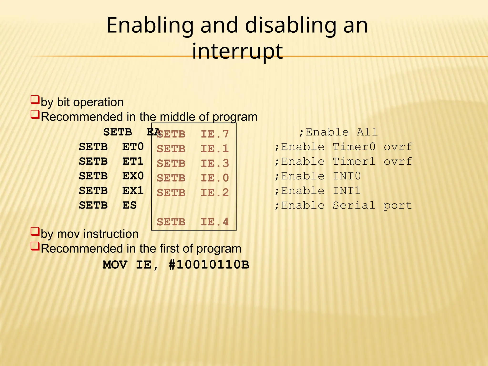 Enabling and disabling an interrupt by bit operation Recommended in the middle of program SETB EA ;Enable All SETB ET0 ;Enable Timer0 ovrf SETB ET1 ;Enable Timer1 ovrf SETB EX0 ;Enable INT0 SETB EX1 ;Enable INT1 SETB ES ;Enable Serial port by mov instruction Recommended in the first of program MOV IE, #10010110B SETB IE.7 SETB IE.1 SETB IE.3 SETB IE.0 SETB IE.2 SETB IE.4 
