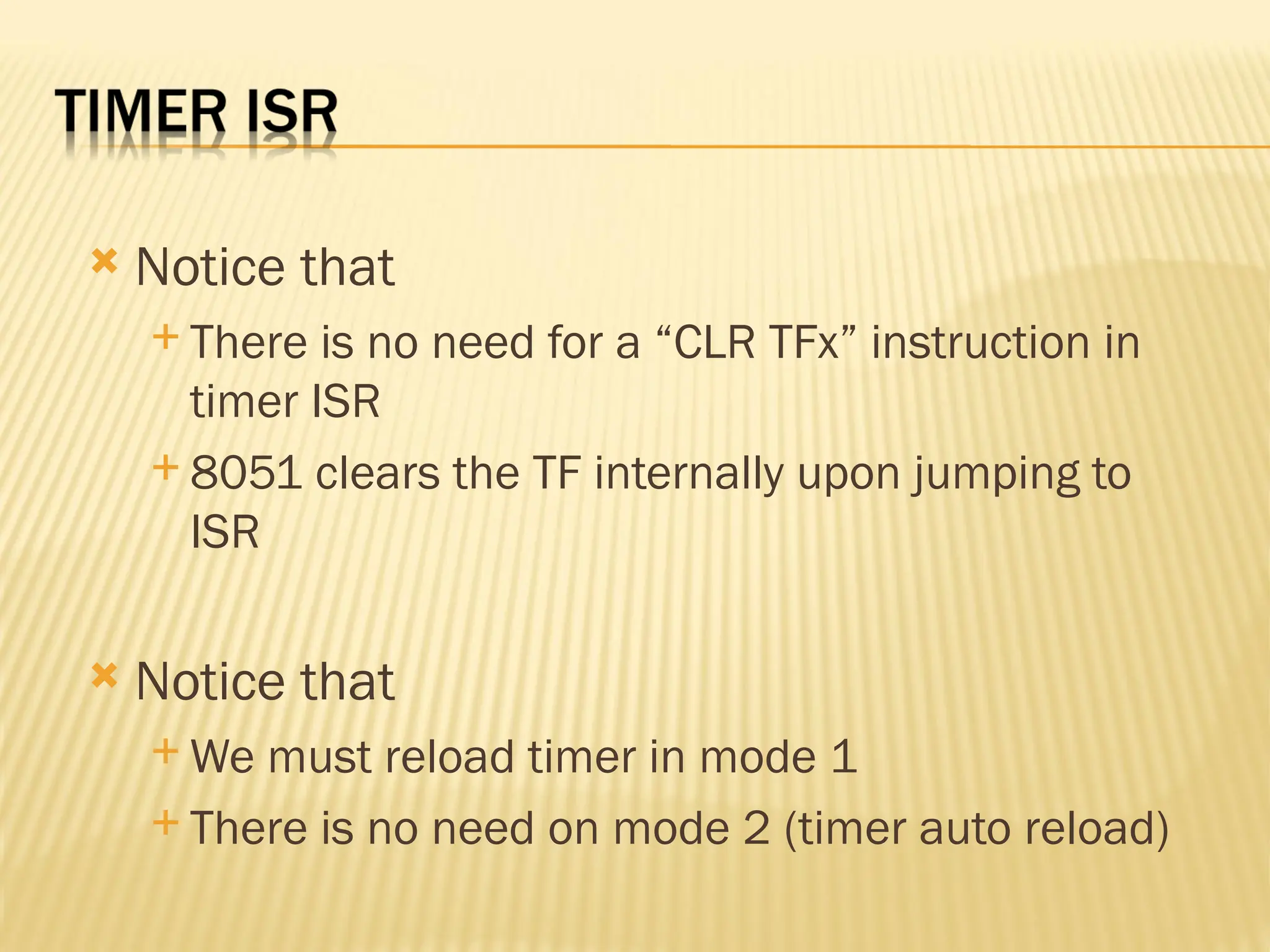  Notice that  There is no need for a “CLR TFx” instruction in timer ISR  8051 clears the TF internally upon jumping to ISR  Notice that  We must reload timer in mode 1  There is no need on mode 2 (timer auto reload) 