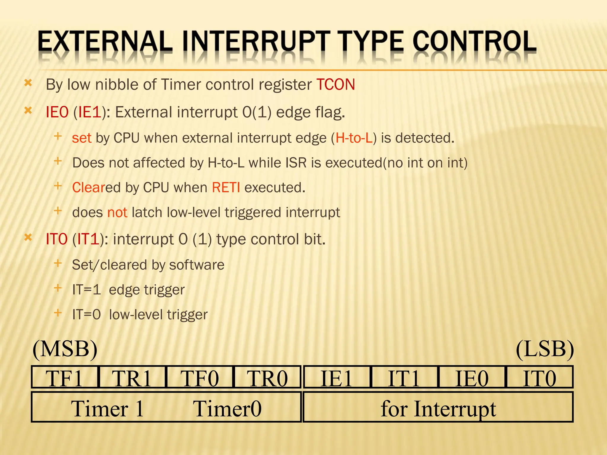  By low nibble of Timer control register TCON  IE0 (IE1): External interrupt 0(1) edge flag.  set by CPU when external interrupt edge (H-to-L) is detected.  Does not affected by H-to-L while ISR is executed(no int on int)  Cleared by CPU when RETI executed.  does not latch low-level triggered interrupt  IT0 (IT1): interrupt 0 (1) type control bit.  Set/cleared by software  IT=1 edge trigger  IT=0 low-level trigger TF1 TR1 TF0 TR0 IE1 IT1 IE0 IT0 Timer 1 Timer0 for Interrupt (MSB) (LSB) 
