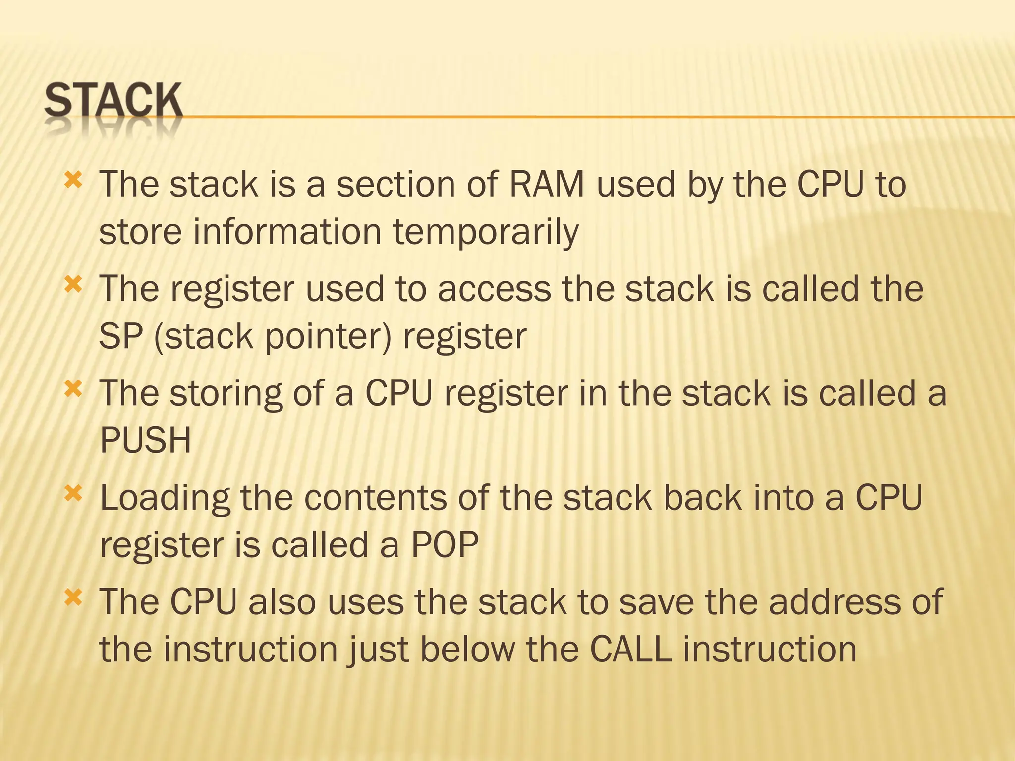  The stack is a section of RAM used by the CPU to store information temporarily  The register used to access the stack is called the SP (stack pointer) register  The storing of a CPU register in the stack is called a PUSH  Loading the contents of the stack back into a CPU register is called a POP  The CPU also uses the stack to save the address of the instruction just below the CALL instruction 