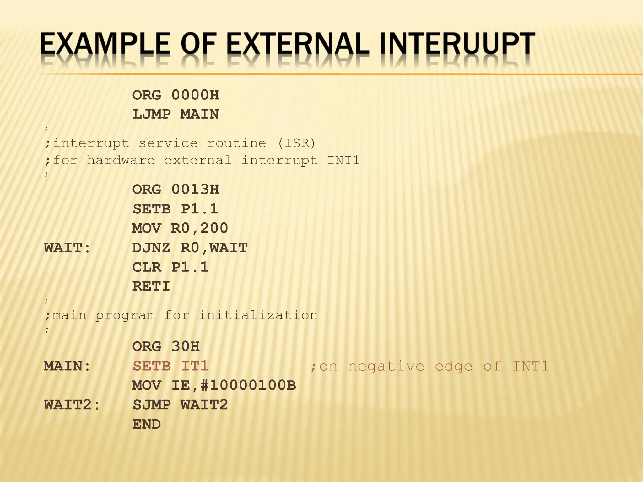 ORG 0000H LJMP MAIN ; ;interrupt service routine (ISR) ;for hardware external interrupt INT1 ; ORG 0013H SETB P1.1 MOV R0,200 WAIT: DJNZ R0,WAIT CLR P1.1 RETI ; ;main program for initialization ; ORG 30H MAIN: SETB IT1 ;on negative edge of INT1 MOV IE,#10000100B WAIT2: SJMP WAIT2 END 