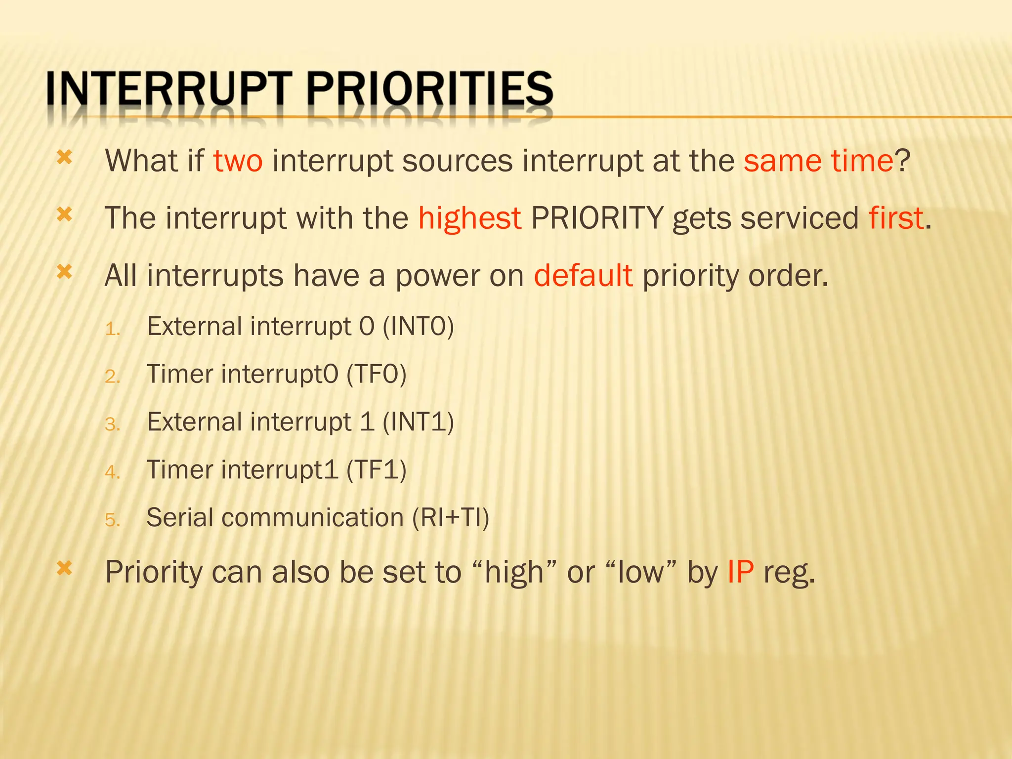  What if two interrupt sources interrupt at the same time?  The interrupt with the highest PRIORITY gets serviced first.  All interrupts have a power on default priority order. 1. External interrupt 0 (INT0) 2. Timer interrupt0 (TF0) 3. External interrupt 1 (INT1) 4. Timer interrupt1 (TF1) 5. Serial communication (RI+TI)  Priority can also be set to “high” or “low” by IP reg. 