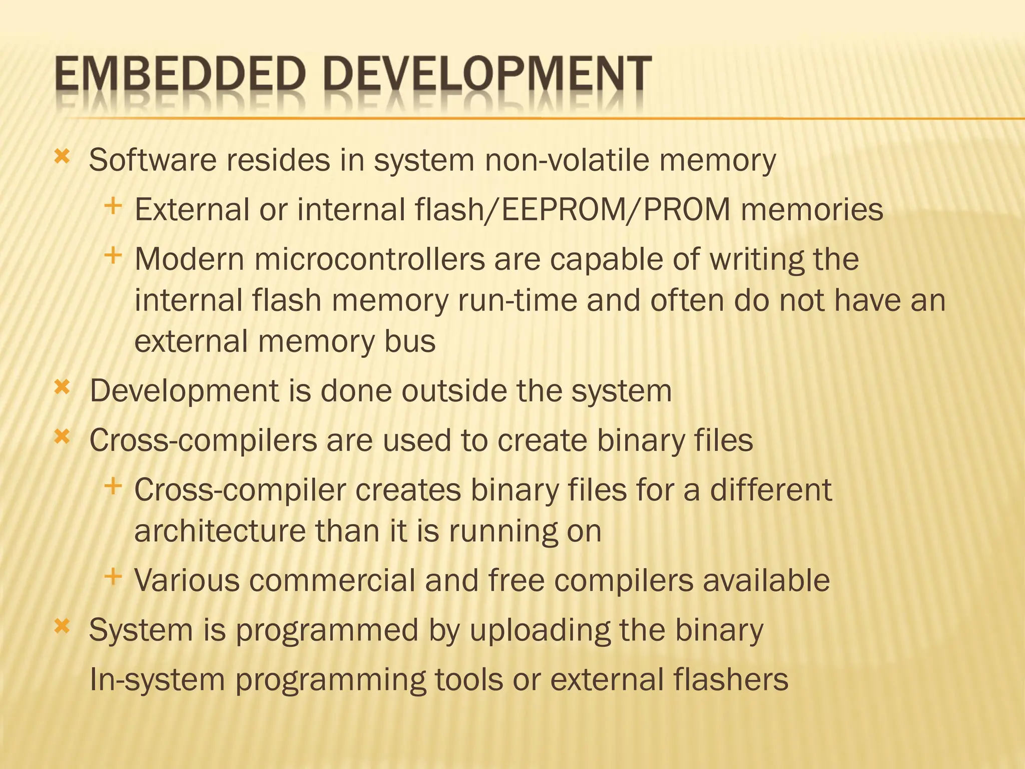  Software resides in system non-volatile memory  External or internal flash/EEPROM/PROM memories  Modern microcontrollers are capable of writing the internal flash memory run-time and often do not have an external memory bus  Development is done outside the system  Cross-compilers are used to create binary files  Cross-compiler creates binary files for a different architecture than it is running on  Various commercial and free compilers available  System is programmed by uploading the binary In-system programming tools or external flashers 