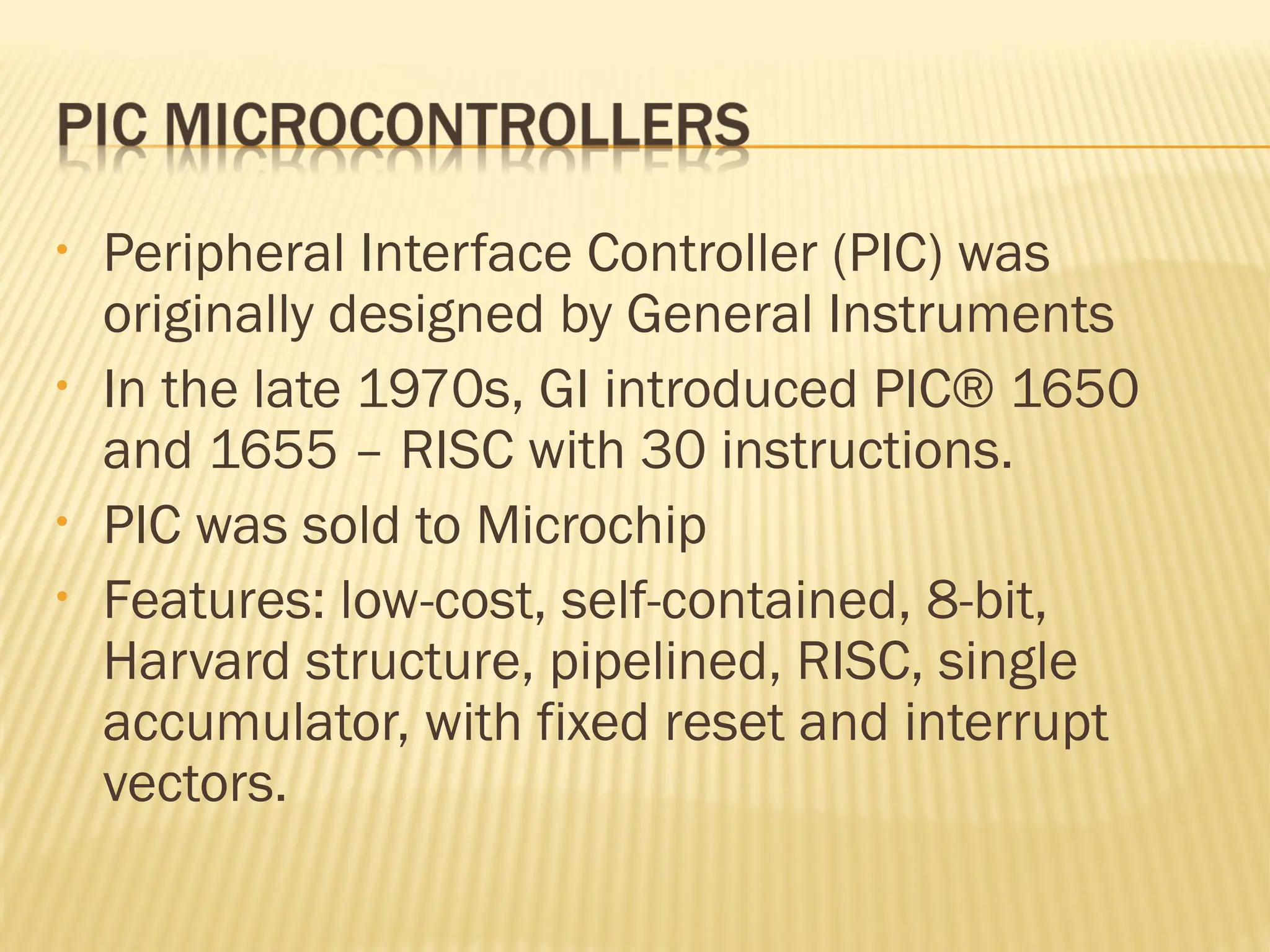• Peripheral Interface Controller (PIC) was originally designed by General Instruments • In the late 1970s, GI introduced PIC® 1650 and 1655 – RISC with 30 instructions. • PIC was sold to Microchip • Features: low-cost, self-contained, 8-bit, Harvard structure, pipelined, RISC, single accumulator, with fixed reset and interrupt vectors. 