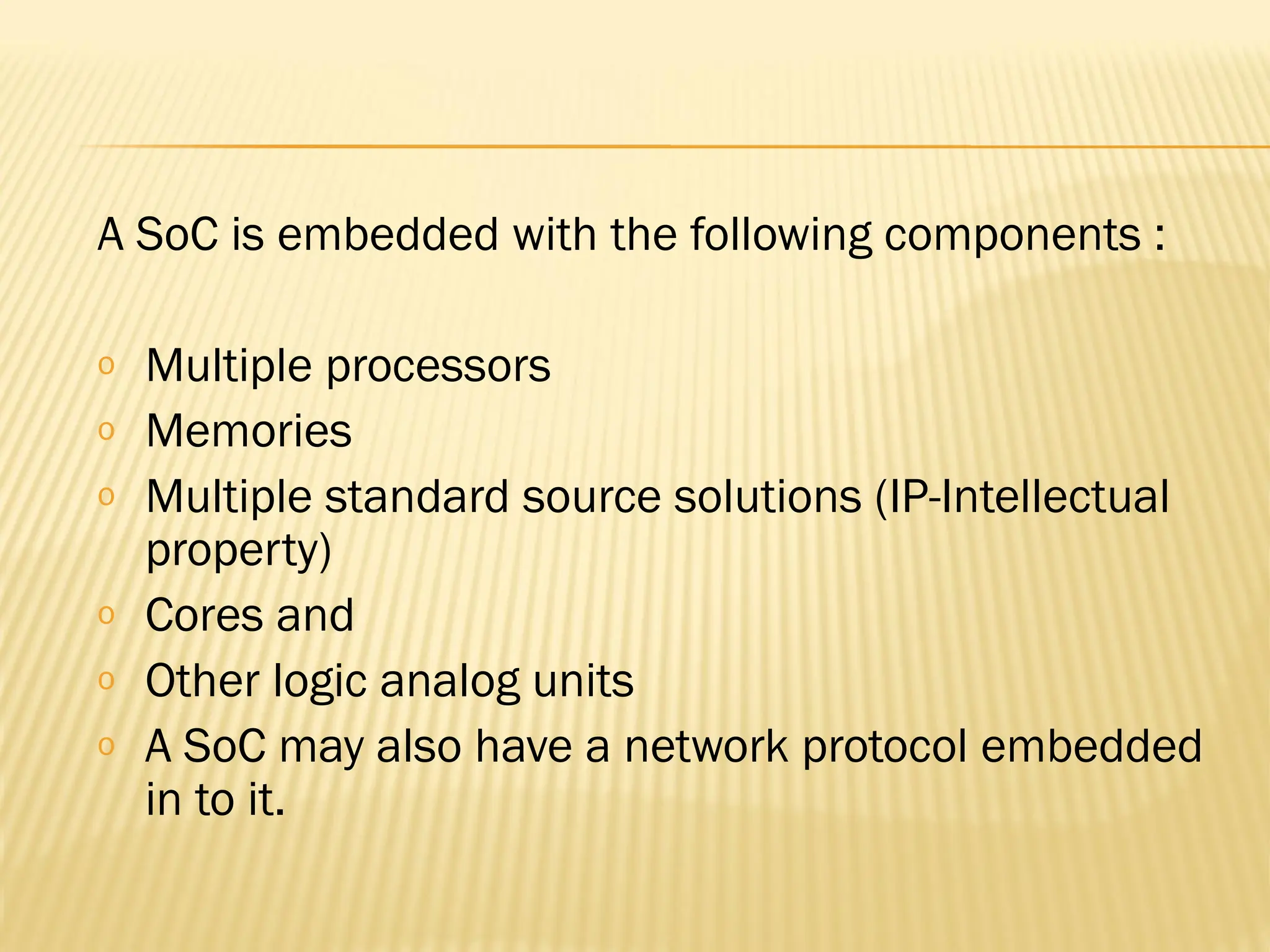 A SoC is embedded with the following components : o Multiple processors o Memories o Multiple standard source solutions (IP-Intellectual property) o Cores and o Other logic analog units o A SoC may also have a network protocol embedded in to it. 