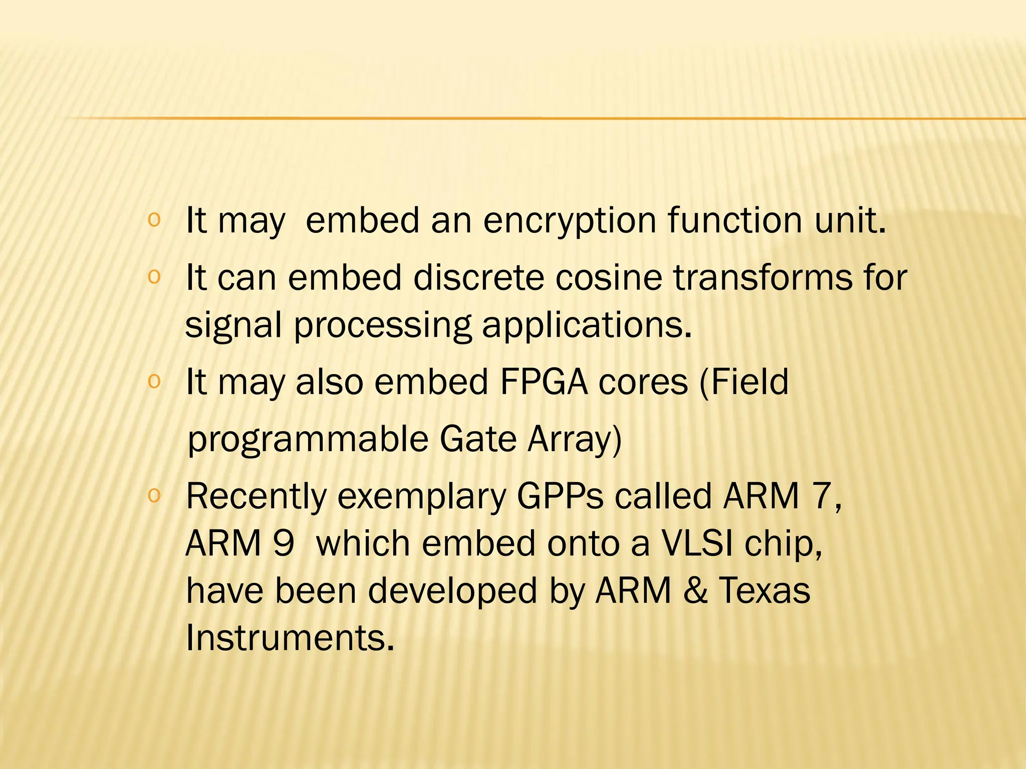 o It may embed an encryption function unit. o It can embed discrete cosine transforms for signal processing applications. o It may also embed FPGA cores (Field programmable Gate Array) o Recently exemplary GPPs called ARM 7, ARM 9 which embed onto a VLSI chip, have been developed by ARM & Texas Instruments. 