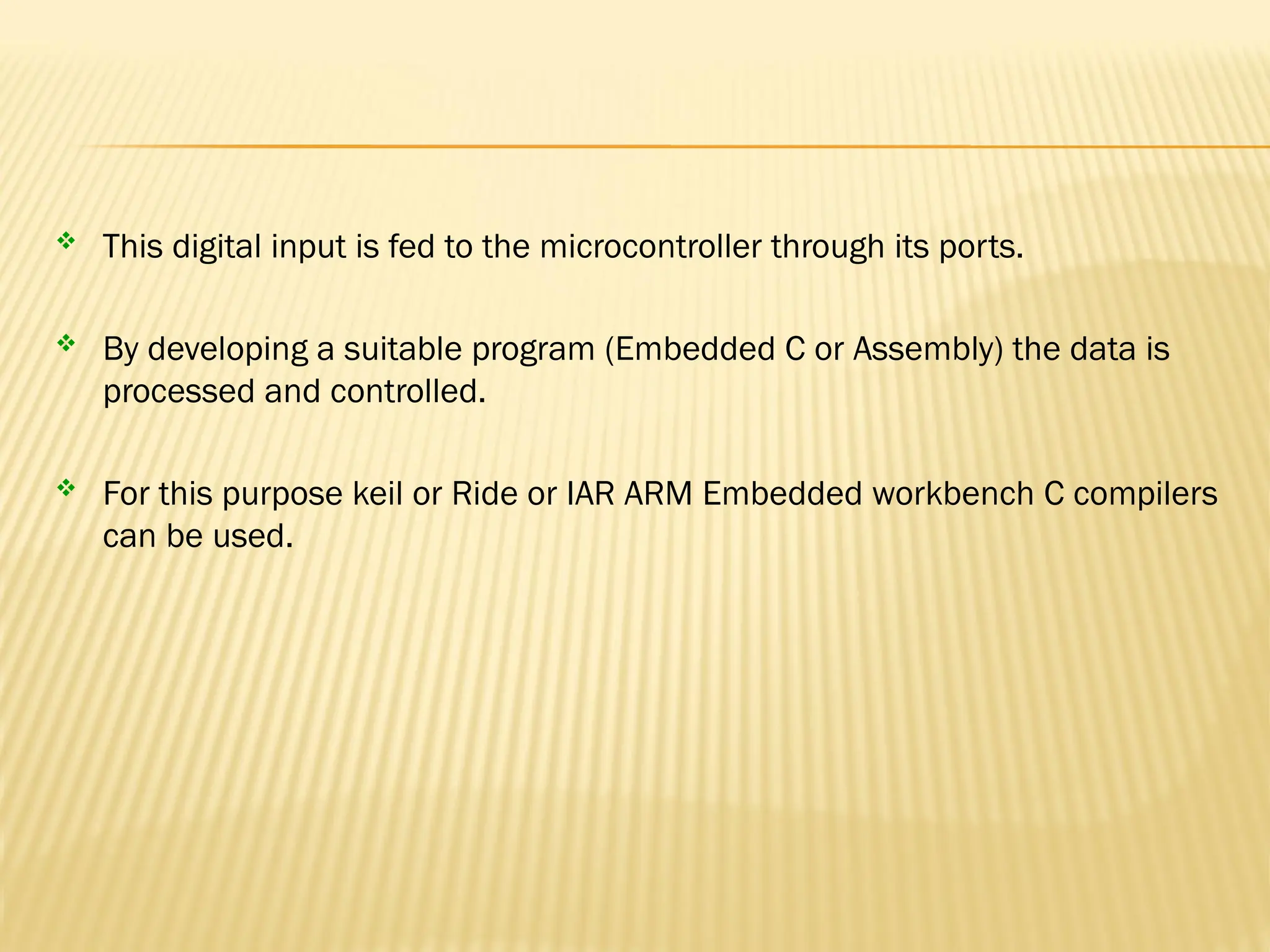  This digital input is fed to the microcontroller through its ports.  By developing a suitable program (Embedded C or Assembly) the data is processed and controlled.  For this purpose keil or Ride or IAR ARM Embedded workbench C compilers can be used. 