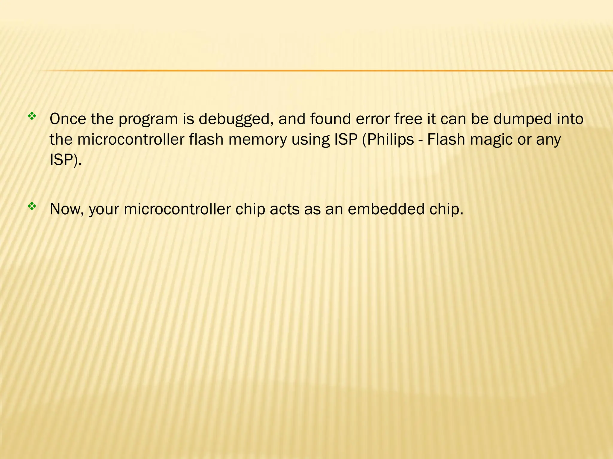  Once the program is debugged, and found error free it can be dumped into the microcontroller flash memory using ISP (Philips - Flash magic or any ISP).  Now, your microcontroller chip acts as an embedded chip. 