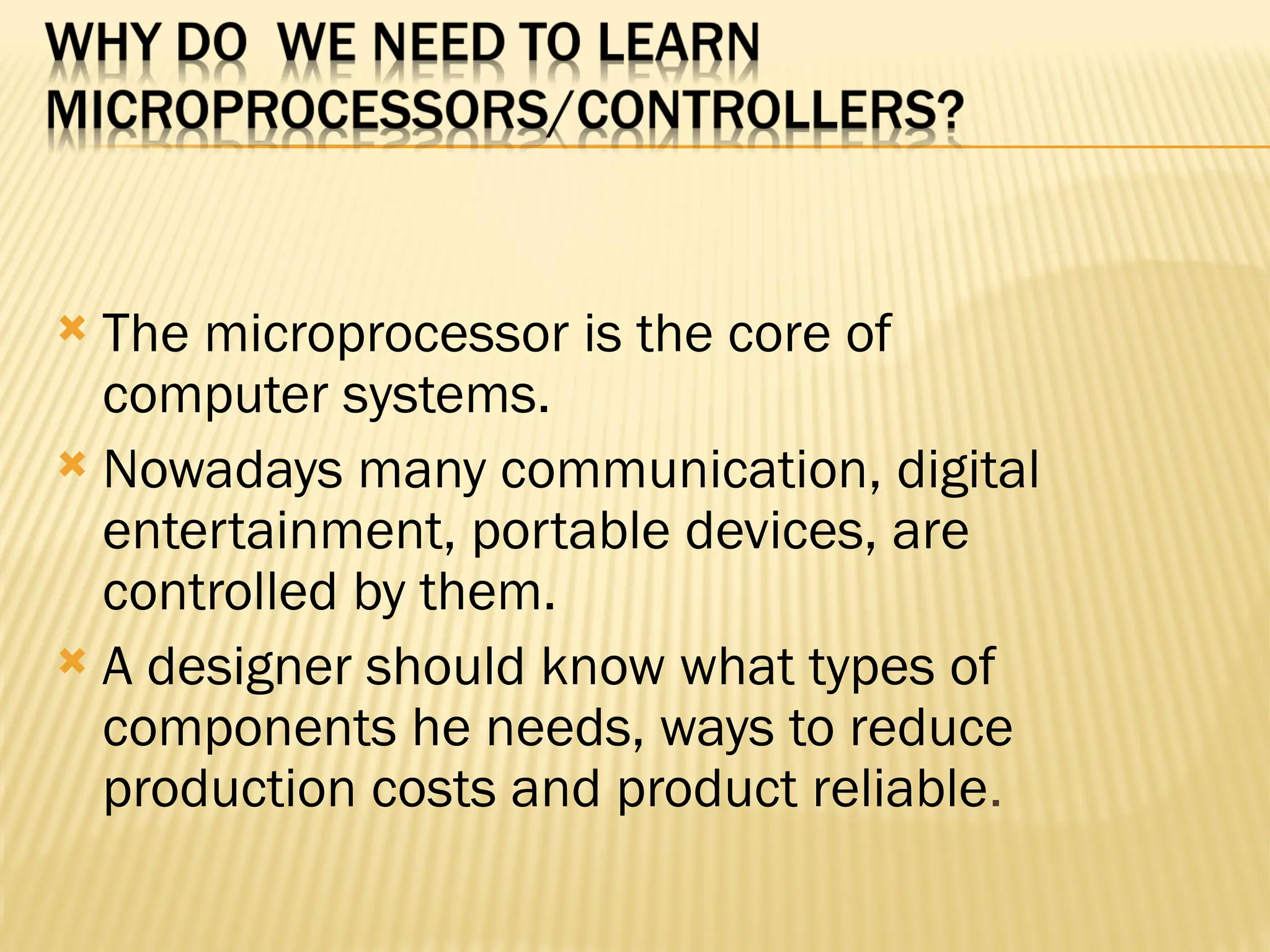  The microprocessor is the core of computer systems.  Nowadays many communication, digital entertainment, portable devices, are controlled by them.  A designer should know what types of components he needs, ways to reduce production costs and product reliable. 