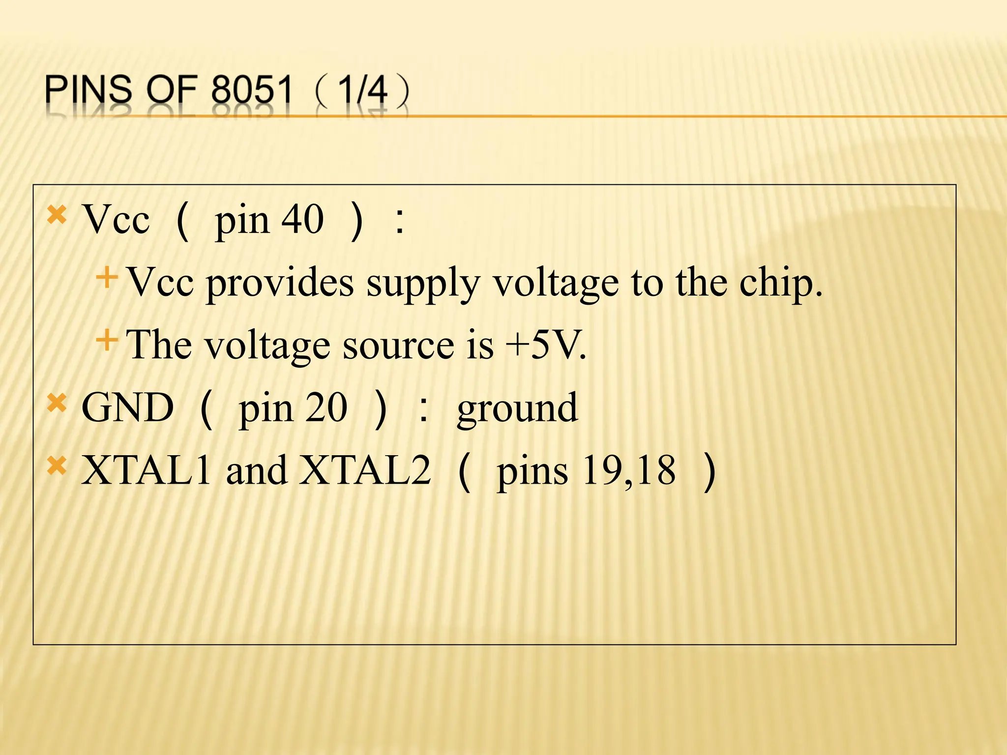  Vcc （ pin 40 ）： Vcc provides supply voltage to the chip. The voltage source is +5V.  GND （ pin 20 ）： ground  XTAL1 and XTAL2 （ pins 19,18 ） 