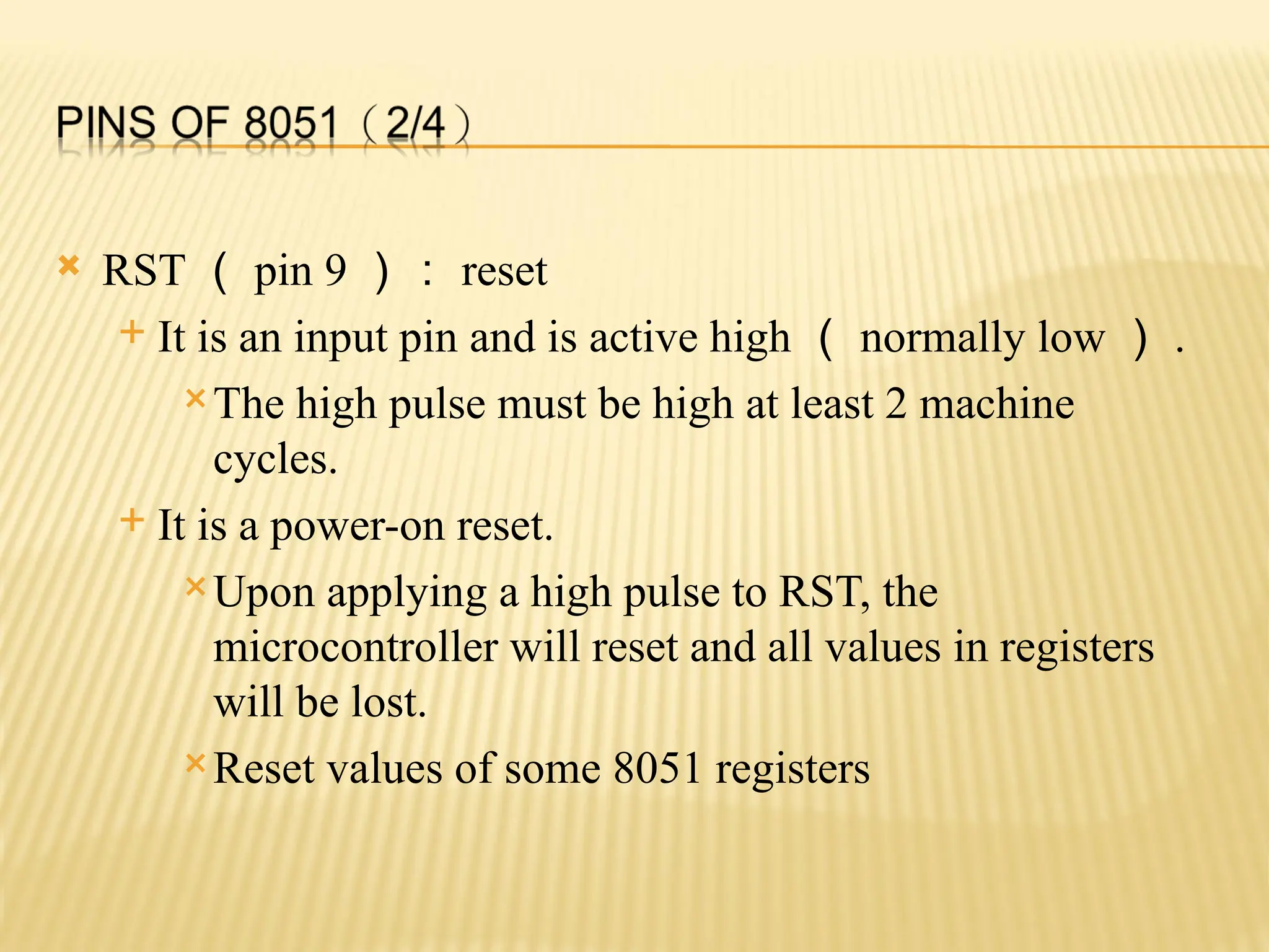  RST （ pin 9 ）： reset  It is an input pin and is active high （ normally low ） . The high pulse must be high at least 2 machine cycles.  It is a power-on reset. Upon applying a high pulse to RST, the microcontroller will reset and all values in registers will be lost. Reset values of some 8051 registers 