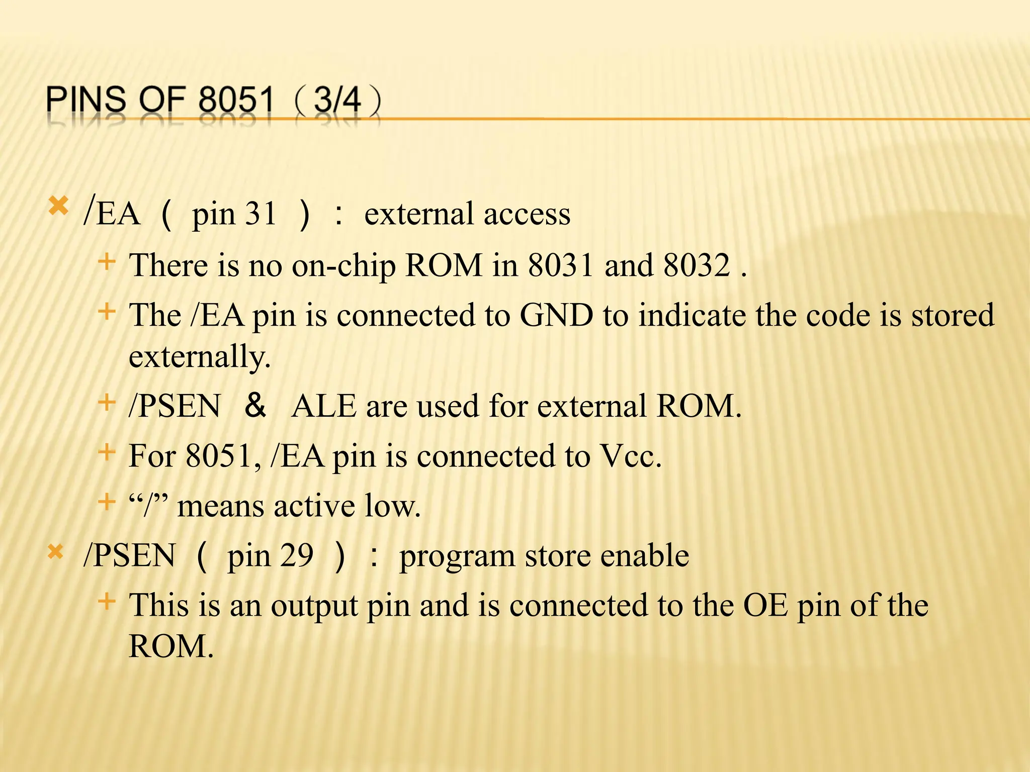 /EA （ pin 31 ）： external access  There is no on-chip ROM in 8031 and 8032 .  The /EA pin is connected to GND to indicate the code is stored externally.  /PSEN ＆ ALE are used for external ROM.  For 8051, /EA pin is connected to Vcc.  “/” means active low.  /PSEN （ pin 29 ）： program store enable  This is an output pin and is connected to the OE pin of the ROM. 