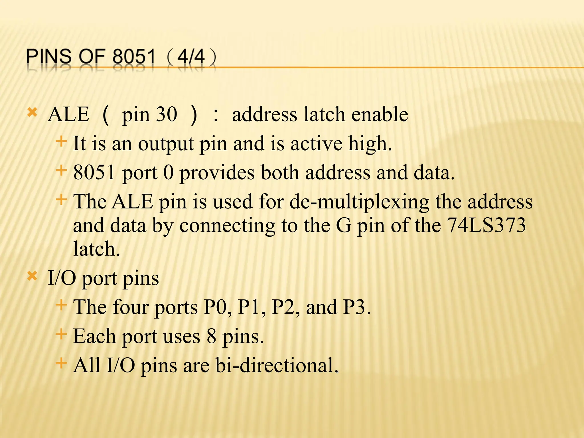  ALE （ pin 30 ）： address latch enable  It is an output pin and is active high.  8051 port 0 provides both address and data.  The ALE pin is used for de-multiplexing the address and data by connecting to the G pin of the 74LS373 latch.  I/O port pins  The four ports P0, P1, P2, and P3.  Each port uses 8 pins.  All I/O pins are bi-directional. . 