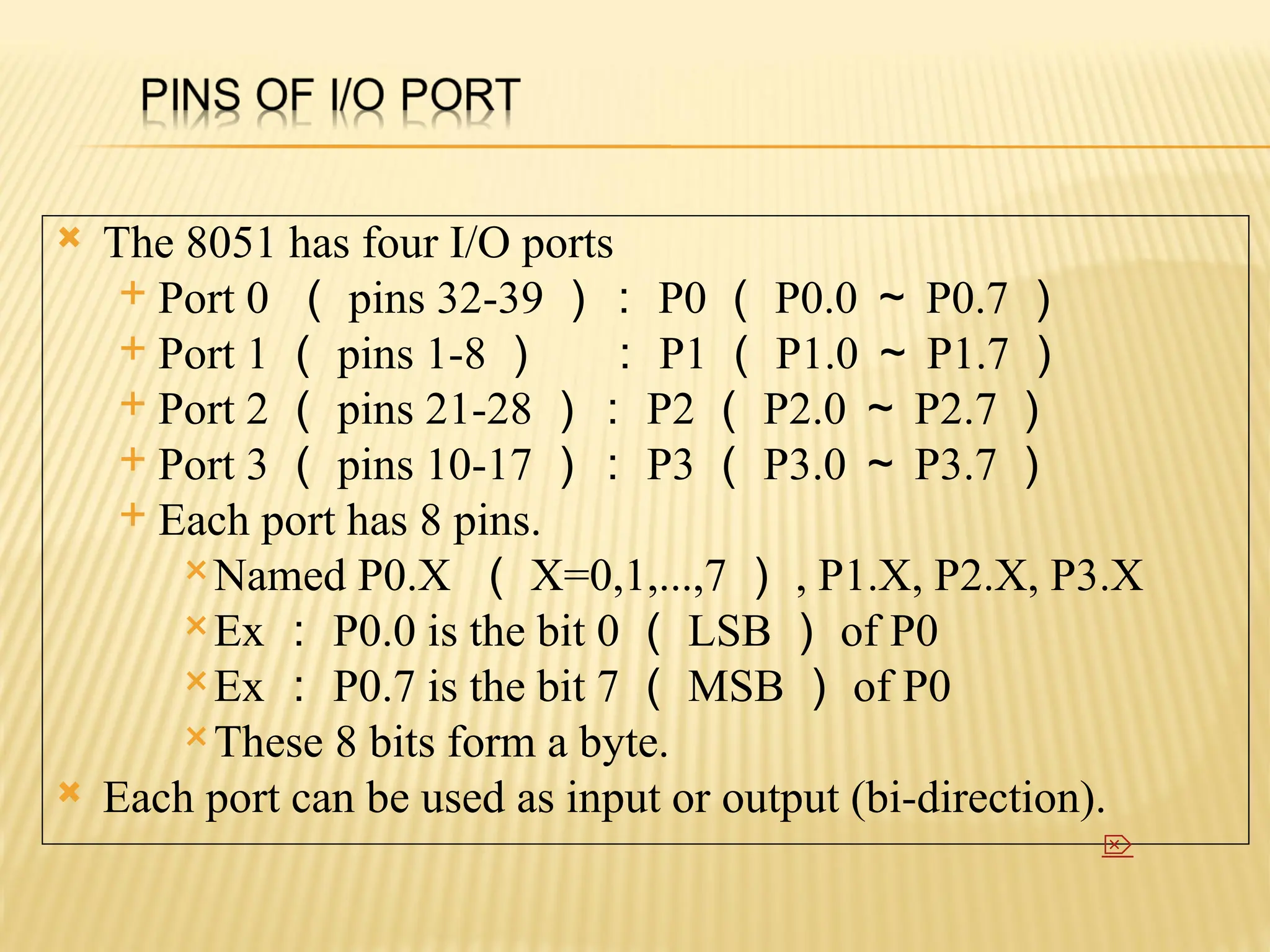  The 8051 has four I/O ports  Port 0 （ pins 32-39 ）： P0 （ P0.0 ～ P0.7 ）  Port 1 （ pins 1-8 ） ： P1 （ P1.0 ～ P1.7 ）  Port 2 （ pins 21-28 ）： P2 （ P2.0 ～ P2.7 ）  Port 3 （ pins 10-17 ）： P3 （ P3.0 ～ P3.7 ）  Each port has 8 pins. Named P0.X （ X=0,1,...,7 ） , P1.X, P2.X, P3.X Ex ： P0.0 is the bit 0 （ LSB ） of P0 Ex ： P0.7 is the bit 7 （ MSB ） of P0 These 8 bits form a byte.  Each port can be used as input or output (bi-direction).  