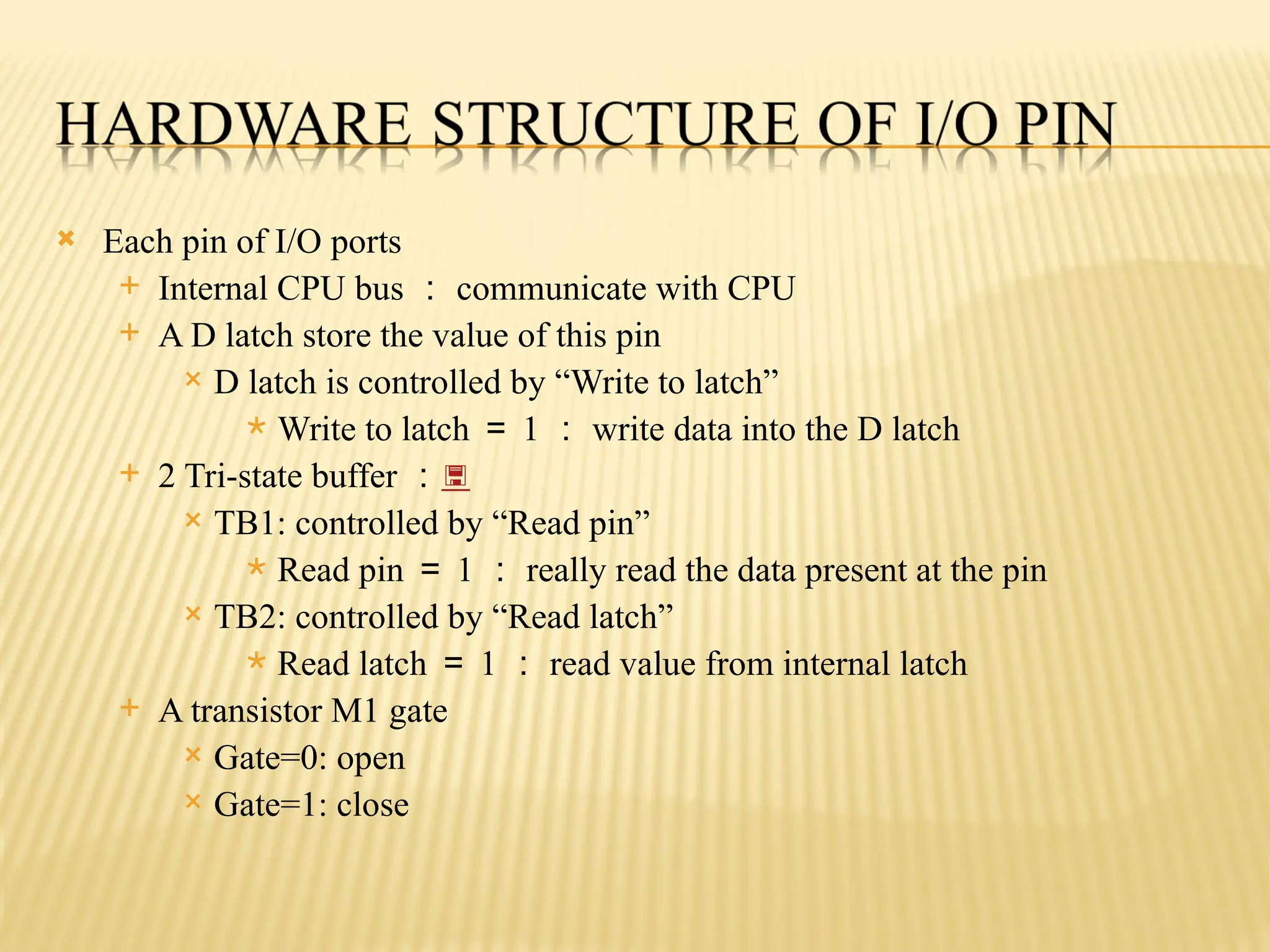  Each pin of I/O ports  Internal CPU bus ： communicate with CPU  A D latch store the value of this pin  D latch is controlled by “Write to latch”  Write to latch ＝ 1 ： write data into the D latch  2 Tri-state buffer ：  TB1: controlled by “Read pin”  Read pin ＝ 1 ： really read the data present at the pin  TB2: controlled by “Read latch”  Read latch ＝ 1 ： read value from internal latch  A transistor M1 gate  Gate=0: open  Gate=1: close 