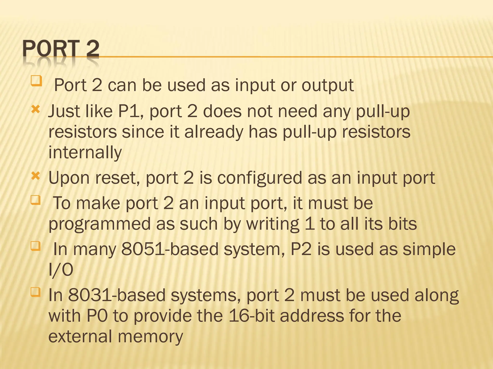  Port 2 can be used as input or output  Just like P1, port 2 does not need any pull-up resistors since it already has pull-up resistors internally  Upon reset, port 2 is configured as an input port  To make port 2 an input port, it must be programmed as such by writing 1 to all its bits  In many 8051-based system, P2 is used as simple I/O  In 8031-based systems, port 2 must be used along with P0 to provide the 16-bit address for the external memory 