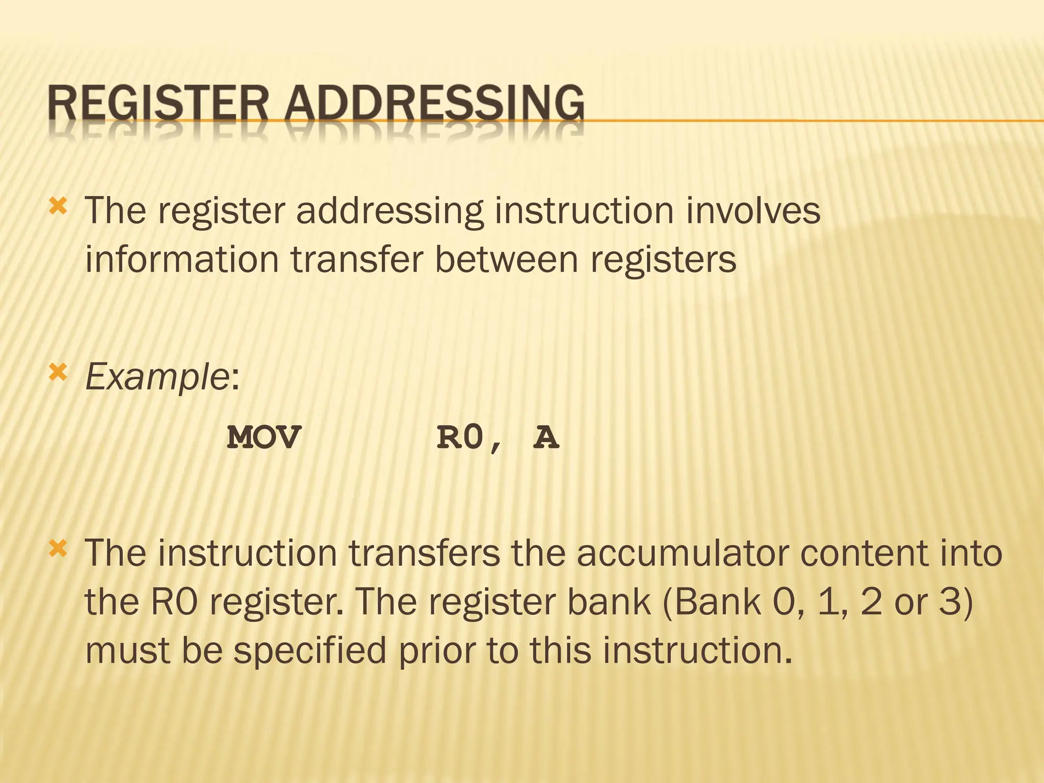  The register addressing instruction involves information transfer between registers  Example: MOV R0, A  The instruction transfers the accumulator content into the R0 register. The register bank (Bank 0, 1, 2 or 3) must be specified prior to this instruction. 