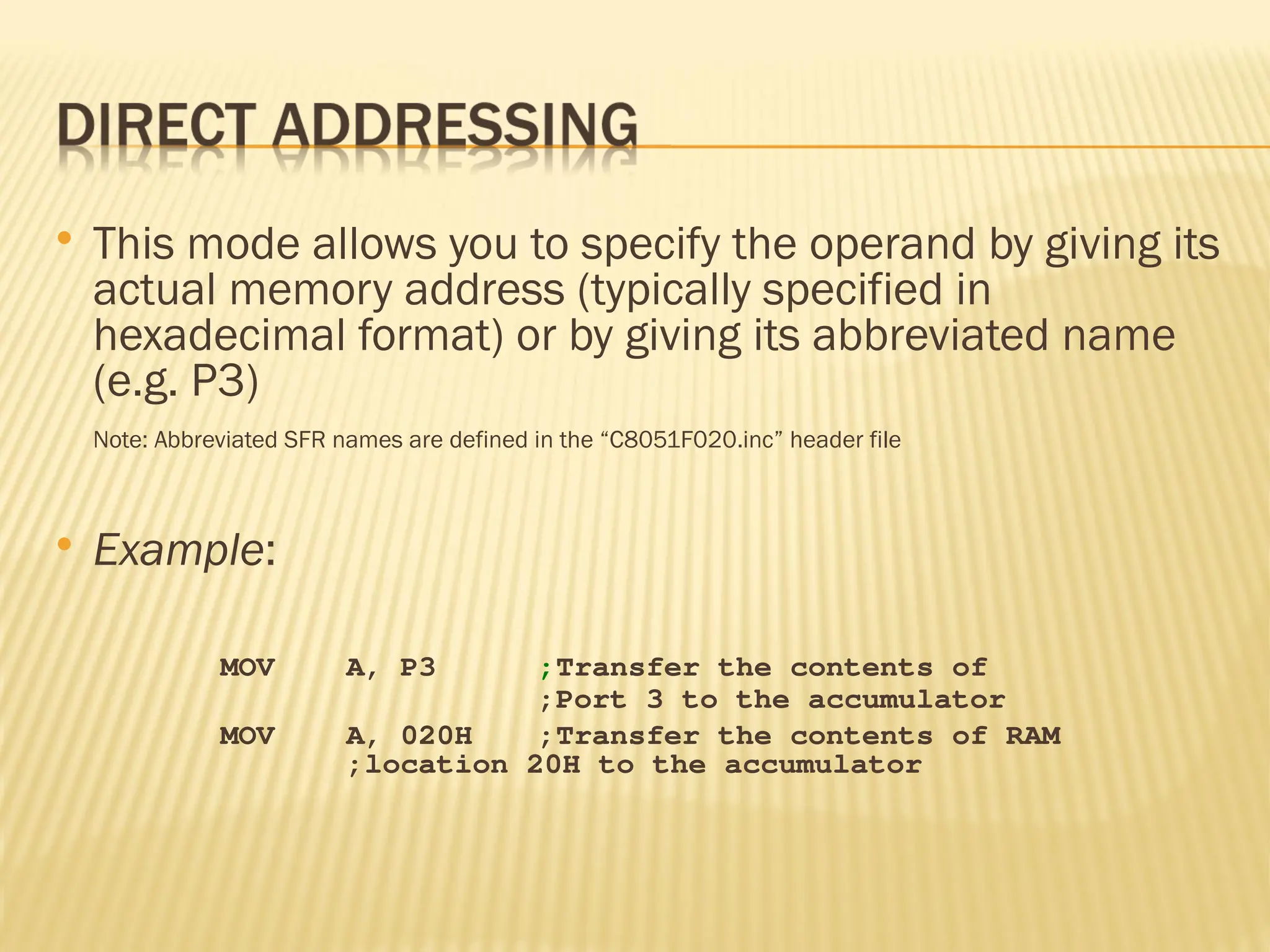  This mode allows you to specify the operand by giving its actual memory address (typically specified in hexadecimal format) or by giving its abbreviated name (e.g. P3) Note: Abbreviated SFR names are defined in the “C8051F020.inc” header file  Example: MOV A, P3 ;Transfer the contents of ;Port 3 to the accumulator MOV A, 020H ;Transfer the contents of RAM ;location 20H to the accumulator 