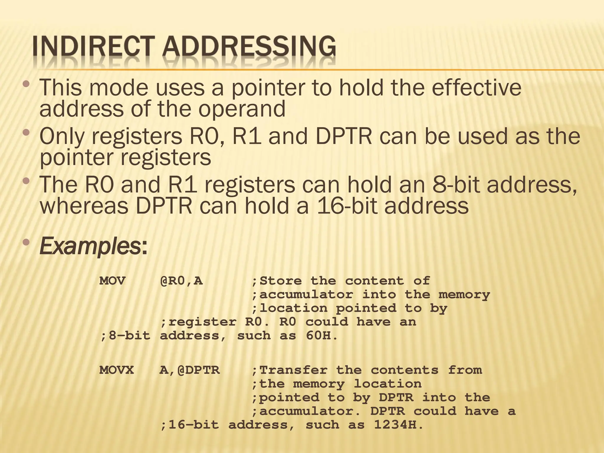  This mode uses a pointer to hold the effective address of the operand  Only registers R0, R1 and DPTR can be used as the pointer registers  The R0 and R1 registers can hold an 8-bit address, whereas DPTR can hold a 16-bit address  Examples: MOV @R0,A ;Store the content of ;accumulator into the memory ;location pointed to by ;register R0. R0 could have an ;8-bit address, such as 60H. MOVX A,@DPTR ;Transfer the contents from ;the memory location ;pointed to by DPTR into the ;accumulator. DPTR could have a ;16-bit address, such as 1234H. 