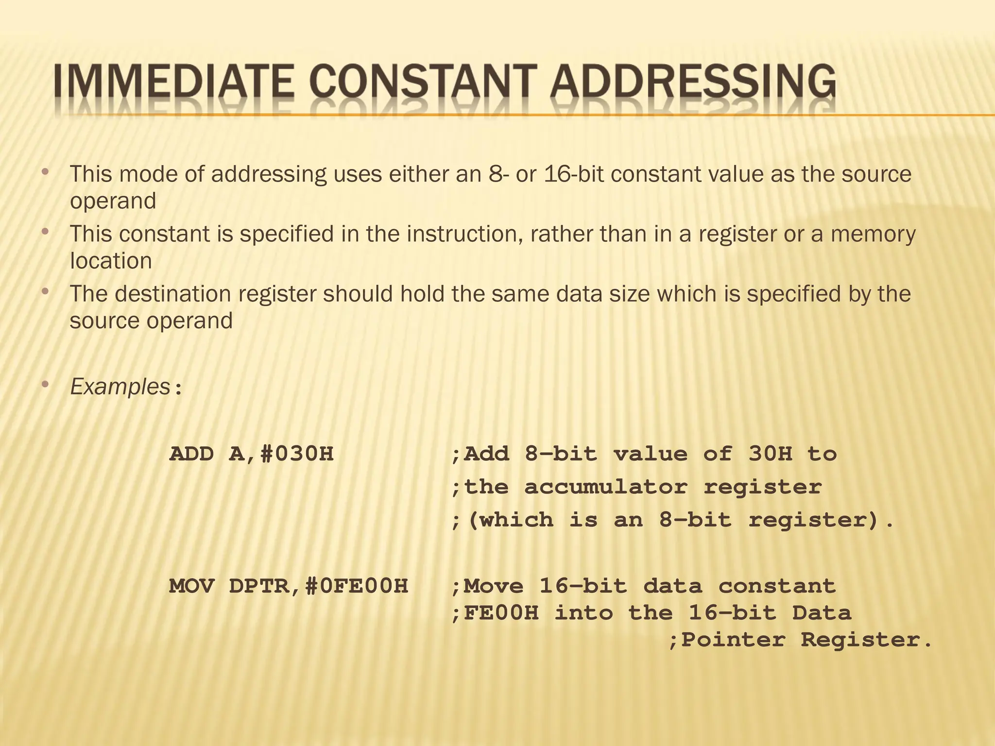  This mode of addressing uses either an 8- or 16-bit constant value as the source operand  This constant is specified in the instruction, rather than in a register or a memory location  The destination register should hold the same data size which is specified by the source operand  Examples: ADD A,#030H ;Add 8-bit value of 30H to ;the accumulator register ;(which is an 8-bit register). MOV DPTR,#0FE00H ;Move 16-bit data constant ;FE00H into the 16-bit Data ;Pointer Register. 