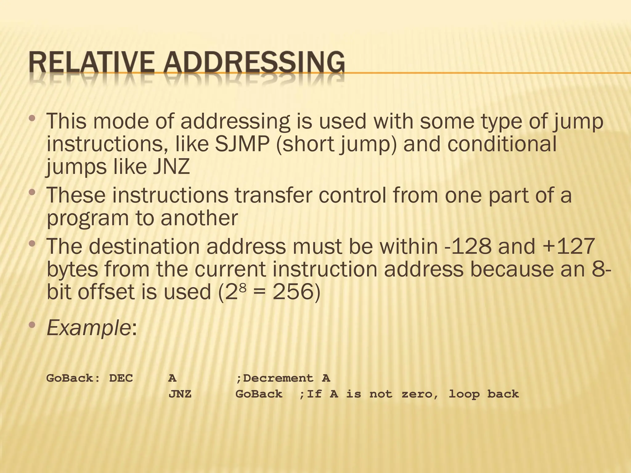  This mode of addressing is used with some type of jump instructions, like SJMP (short jump) and conditional jumps like JNZ  These instructions transfer control from one part of a program to another  The destination address must be within -128 and +127 bytes from the current instruction address because an 8- bit offset is used (28 = 256)  Example: GoBack: DEC A ;Decrement A JNZ GoBack ;If A is not zero, loop back 