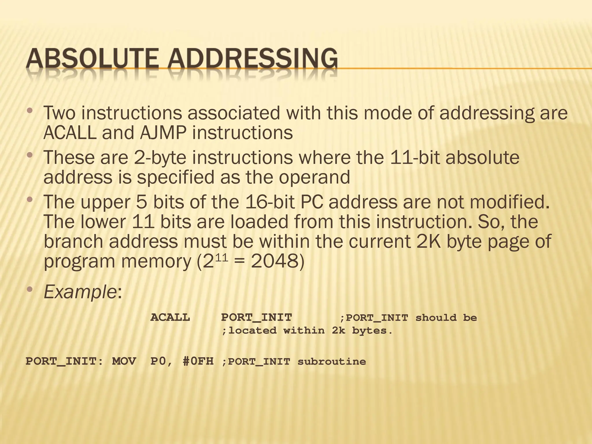  Two instructions associated with this mode of addressing are ACALL and AJMP instructions  These are 2-byte instructions where the 11-bit absolute address is specified as the operand  The upper 5 bits of the 16-bit PC address are not modified. The lower 11 bits are loaded from this instruction. So, the branch address must be within the current 2K byte page of program memory (211 = 2048)  Example: ACALL PORT_INIT ;PORT_INIT should be ;located within 2k bytes. PORT_INIT: MOV P0, #0FH ;PORT_INIT subroutine 