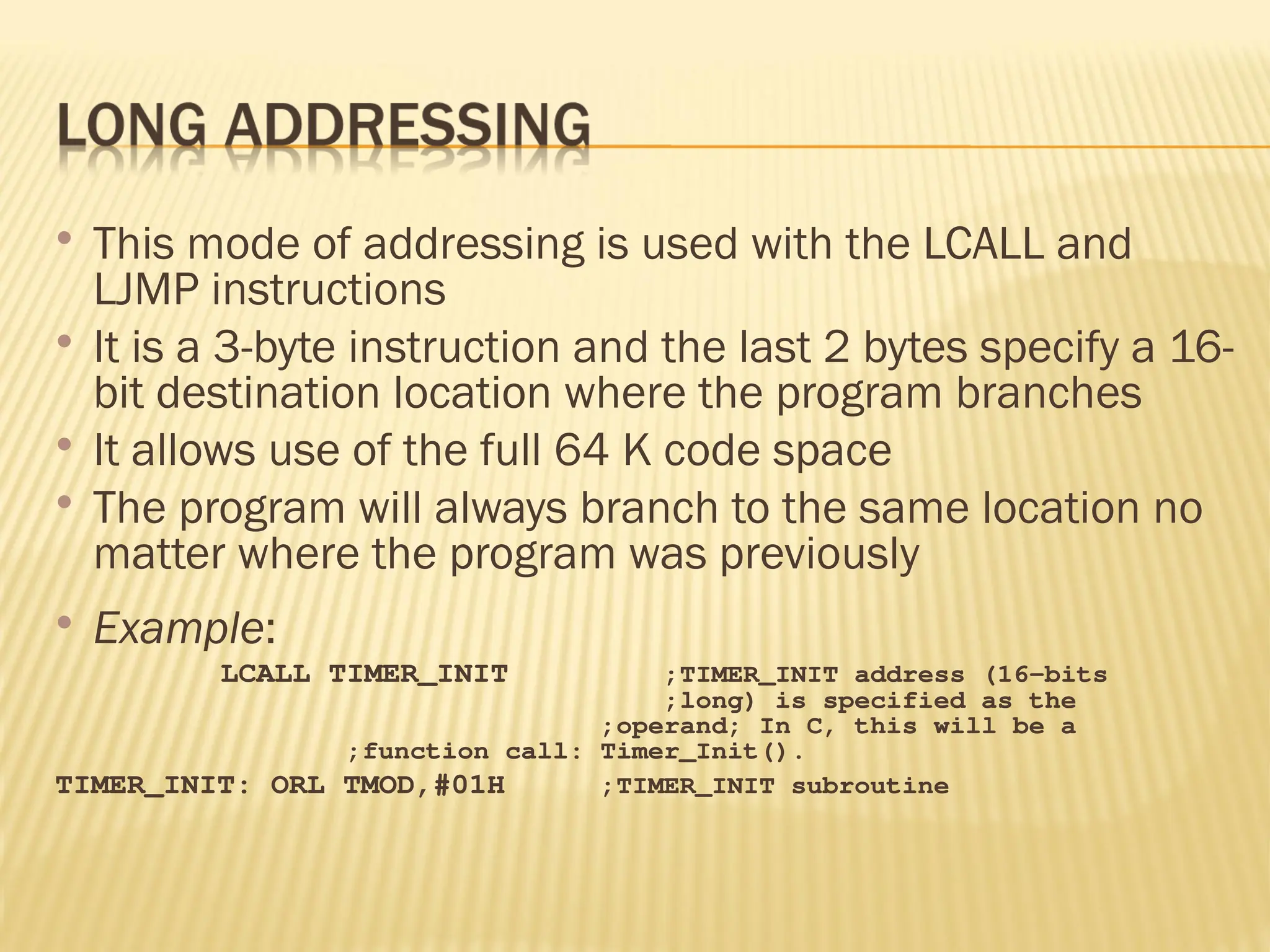  This mode of addressing is used with the LCALL and LJMP instructions  It is a 3-byte instruction and the last 2 bytes specify a 16- bit destination location where the program branches  It allows use of the full 64 K code space  The program will always branch to the same location no matter where the program was previously  Example: LCALL TIMER_INIT ;TIMER_INIT address (16-bits ;long) is specified as the ;operand; In C, this will be a ;function call: Timer_Init(). TIMER_INIT: ORL TMOD,#01H ;TIMER_INIT subroutine 