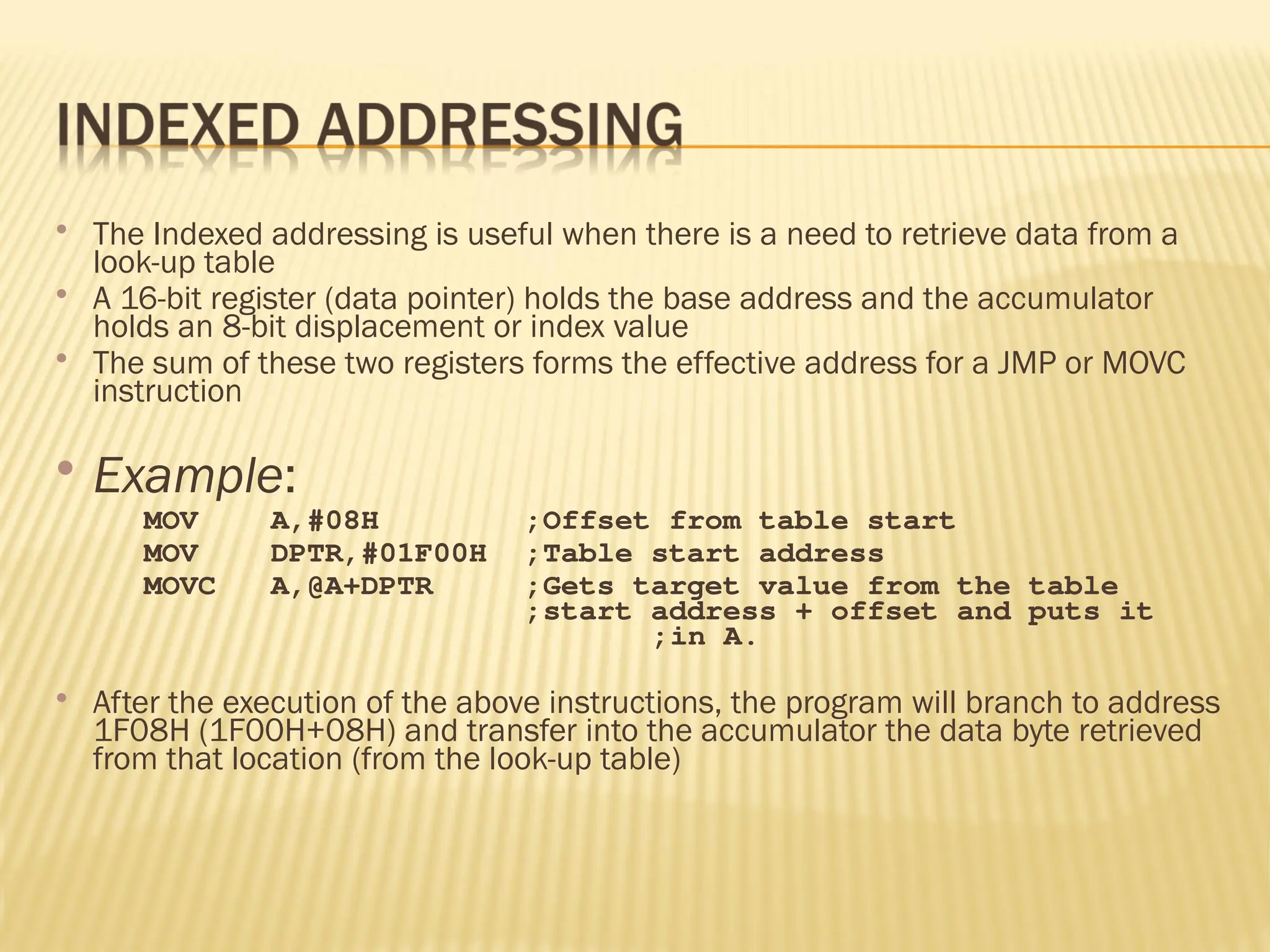  The Indexed addressing is useful when there is a need to retrieve data from a look-up table  A 16-bit register (data pointer) holds the base address and the accumulator holds an 8-bit displacement or index value  The sum of these two registers forms the effective address for a JMP or MOVC instruction  Example: MOV A,#08H ;Offset from table start MOV DPTR,#01F00H ;Table start address MOVC A,@A+DPTR ;Gets target value from the table ;start address + offset and puts it ;in A.  After the execution of the above instructions, the program will branch to address 1F08H (1F00H+08H) and transfer into the accumulator the data byte retrieved from that location (from the look-up table) 