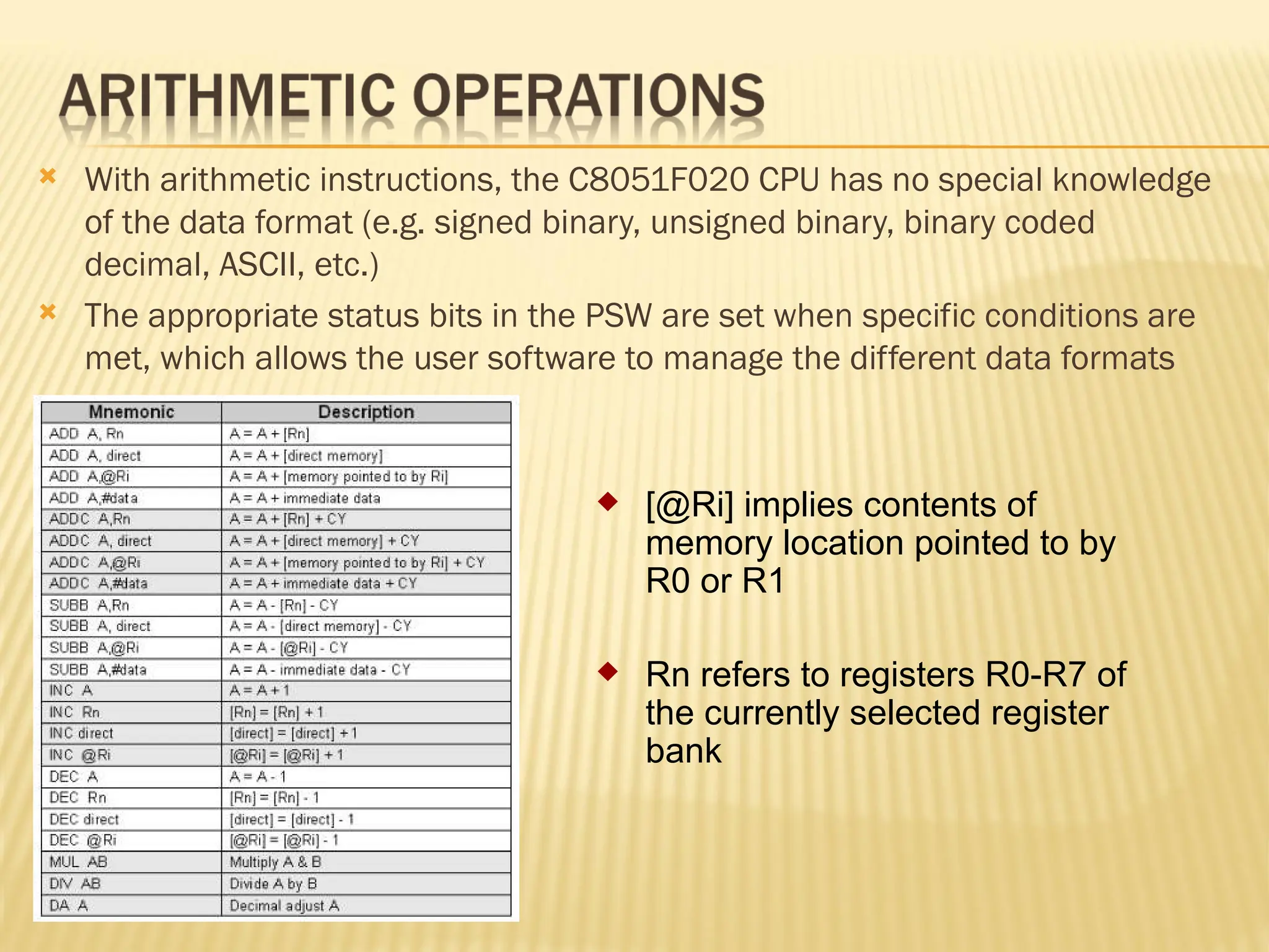 With arithmetic instructions, the C8051F020 CPU has no special knowledge of the data format (e.g. signed binary, unsigned binary, binary coded decimal, ASCII, etc.)  The appropriate status bits in the PSW are set when specific conditions are met, which allows the user software to manage the different data formats  [@Ri] implies contents of memory location pointed to by R0 or R1  Rn refers to registers R0-R7 of the currently selected register bank 