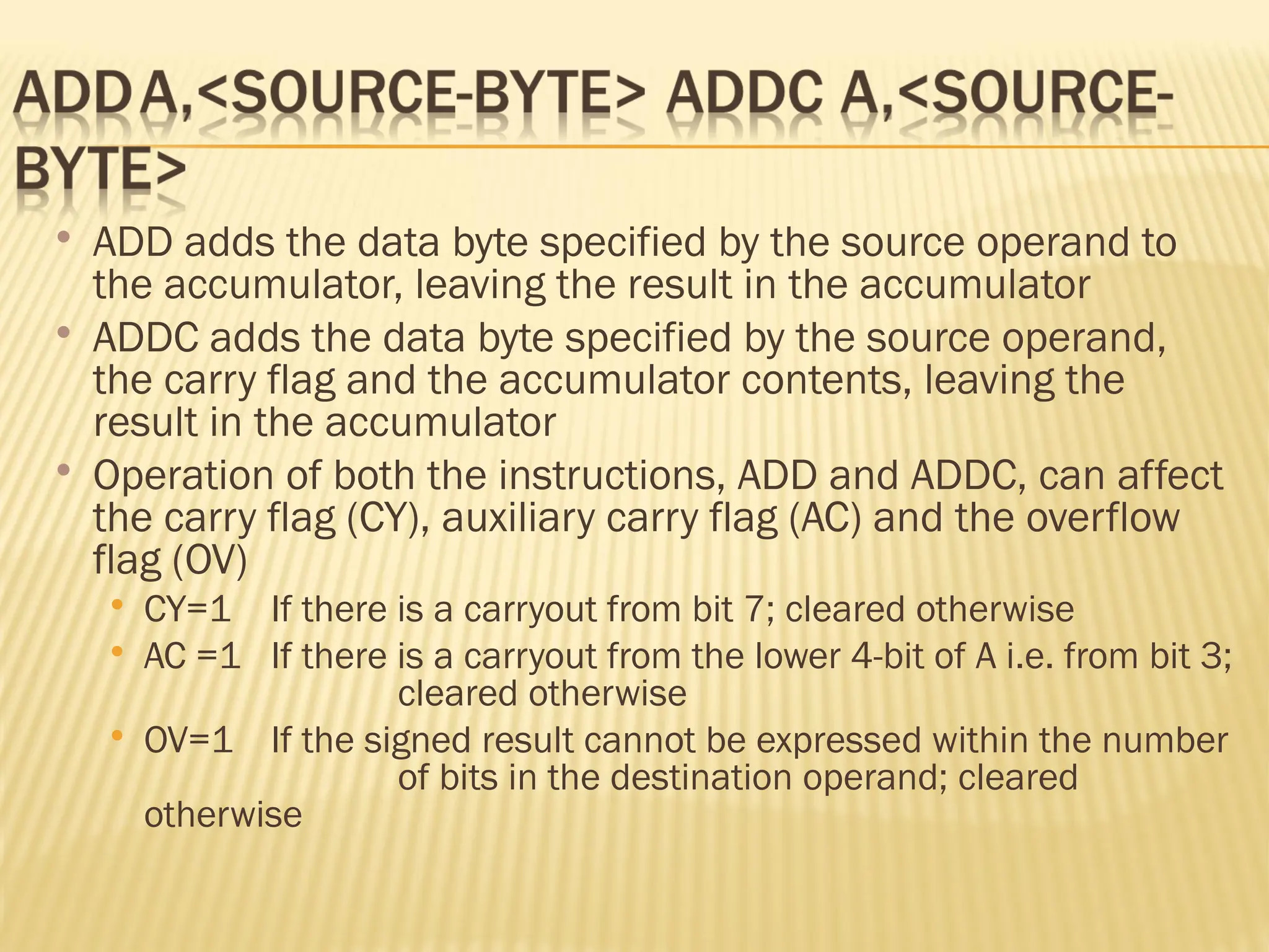  ADD adds the data byte specified by the source operand to the accumulator, leaving the result in the accumulator  ADDC adds the data byte specified by the source operand, the carry flag and the accumulator contents, leaving the result in the accumulator  Operation of both the instructions, ADD and ADDC, can affect the carry flag (CY), auxiliary carry flag (AC) and the overflow flag (OV)  CY=1 If there is a carryout from bit 7; cleared otherwise  AC =1 If there is a carryout from the lower 4-bit of A i.e. from bit 3; cleared otherwise  OV=1 If the signed result cannot be expressed within the number of bits in the destination operand; cleared otherwise 
