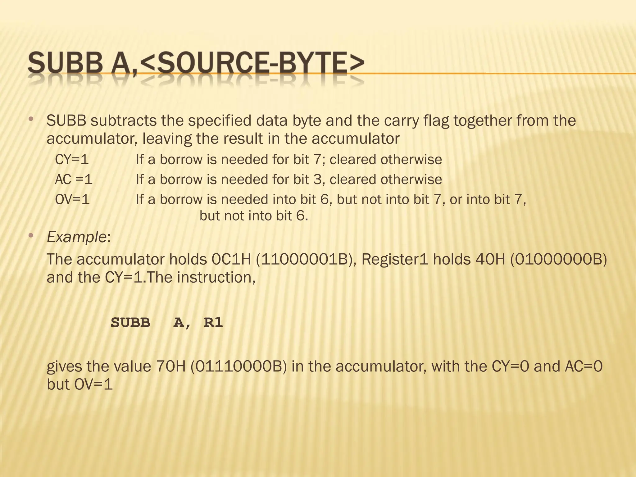  SUBB subtracts the specified data byte and the carry flag together from the accumulator, leaving the result in the accumulator CY=1 If a borrow is needed for bit 7; cleared otherwise AC =1 If a borrow is needed for bit 3, cleared otherwise OV=1 If a borrow is needed into bit 6, but not into bit 7, or into bit 7, but not into bit 6.  Example: The accumulator holds 0C1H (11000001B), Register1 holds 40H (01000000B) and the CY=1.The instruction, SUBB A, R1 gives the value 70H (01110000B) in the accumulator, with the CY=0 and AC=0 but OV=1 