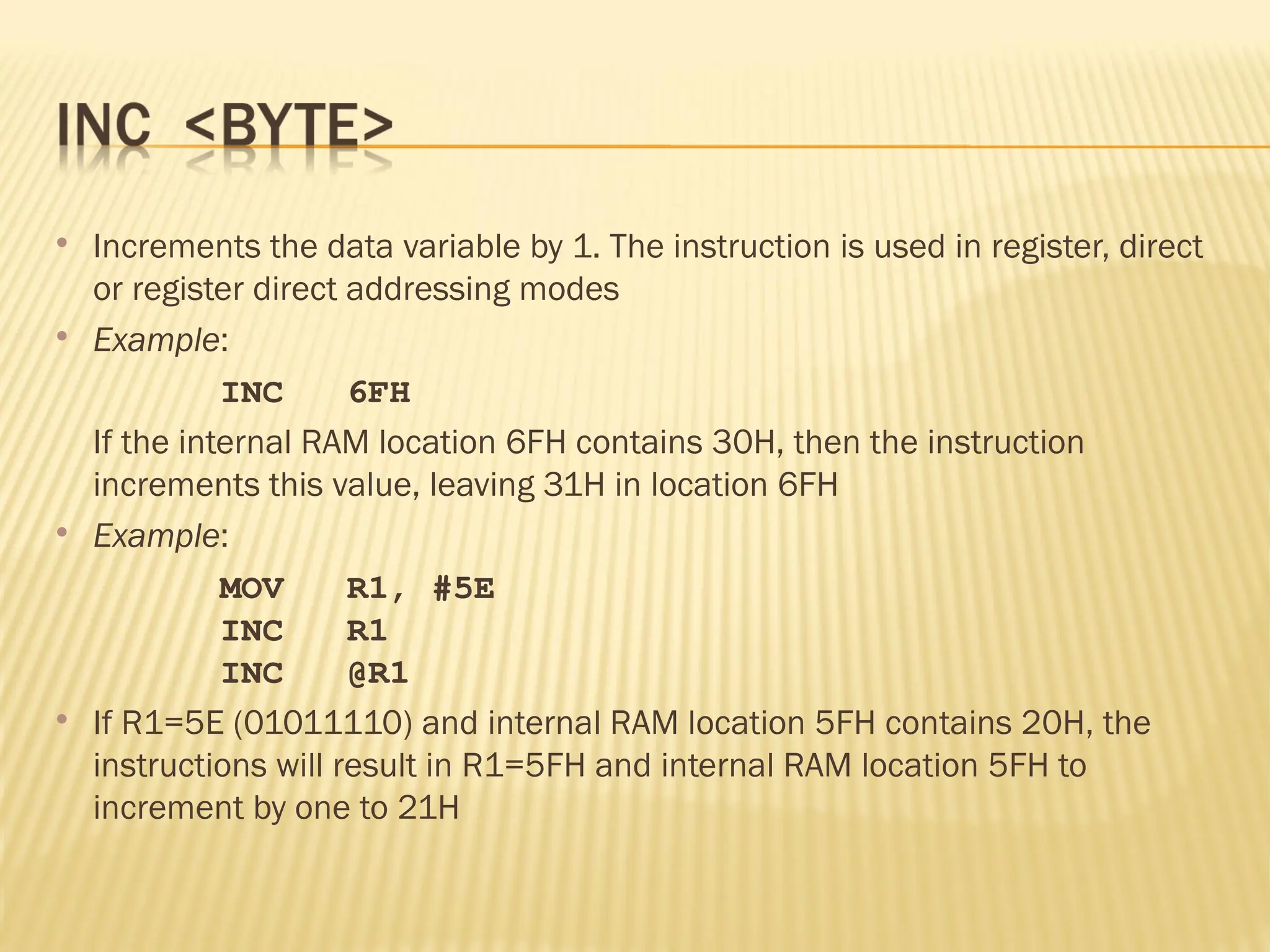  Increments the data variable by 1. The instruction is used in register, direct or register direct addressing modes  Example: INC 6FH If the internal RAM location 6FH contains 30H, then the instruction increments this value, leaving 31H in location 6FH  Example: MOV R1, #5E INC R1 INC @R1  If R1=5E (01011110) and internal RAM location 5FH contains 20H, the instructions will result in R1=5FH and internal RAM location 5FH to increment by one to 21H 