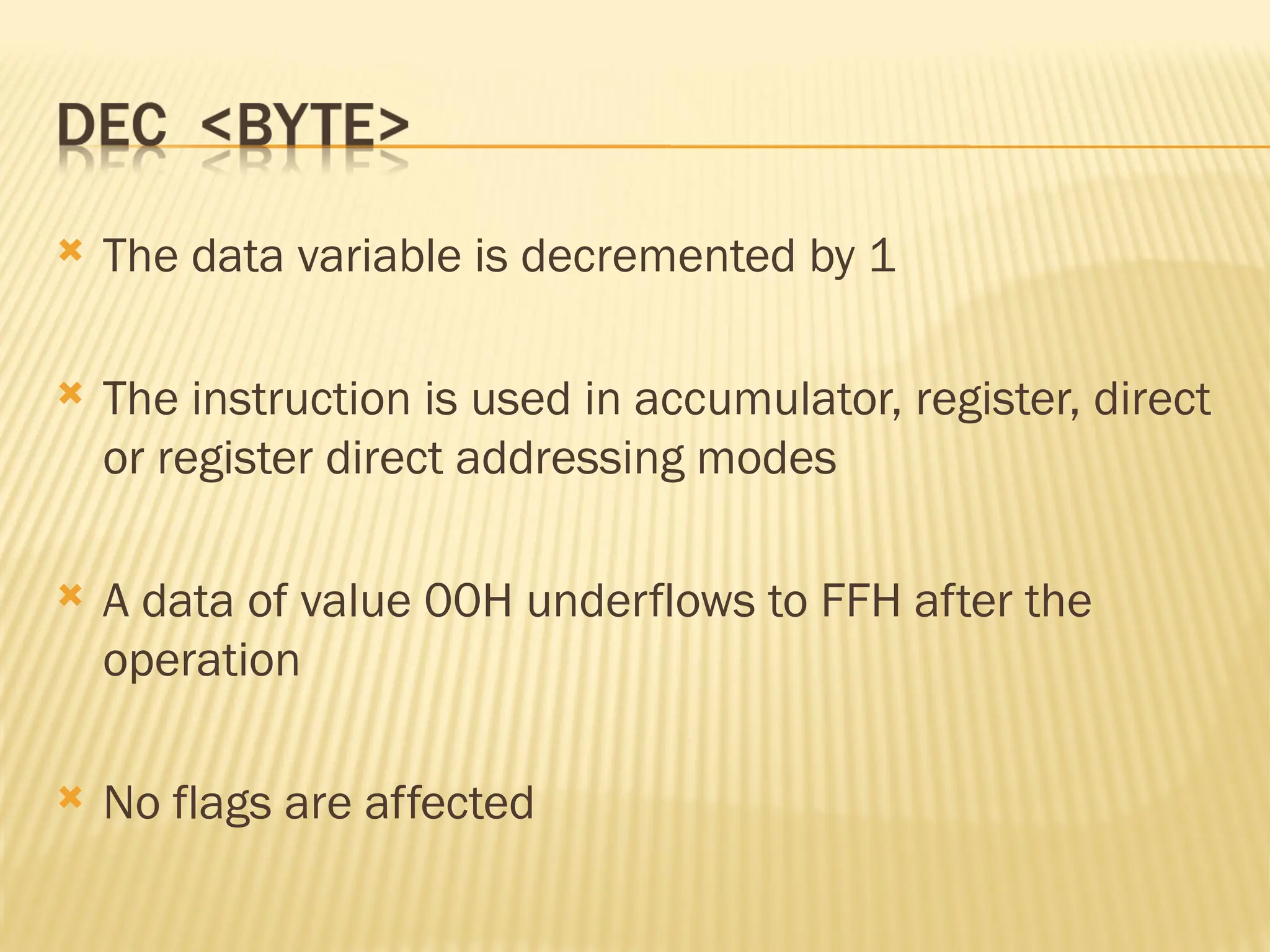 The data variable is decremented by 1  The instruction is used in accumulator, register, direct or register direct addressing modes  A data of value 00H underflows to FFH after the operation  No flags are affected 