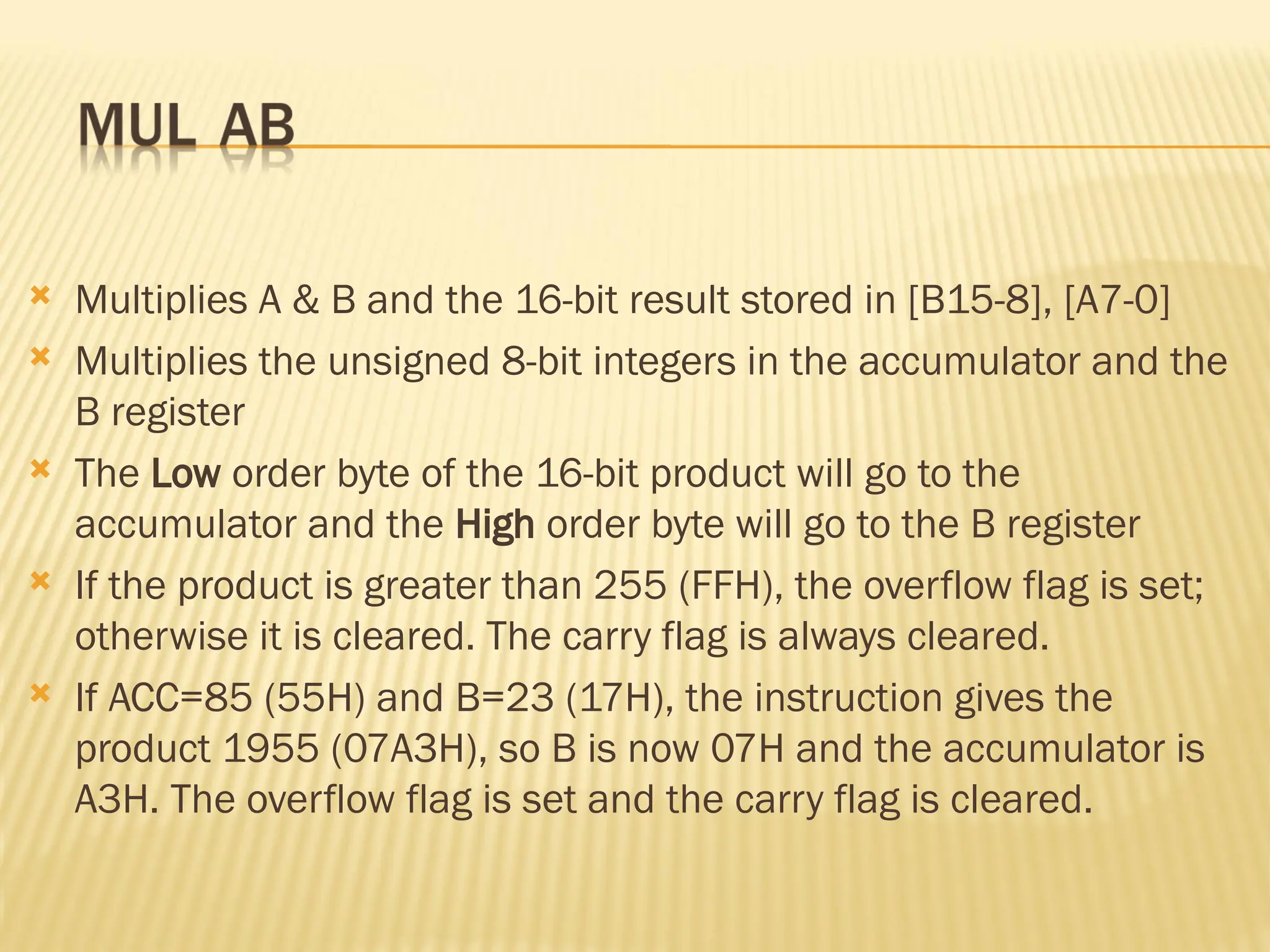  Multiplies A & B and the 16-bit result stored in [B15-8], [A7-0]  Multiplies the unsigned 8-bit integers in the accumulator and the B register  The Low order byte of the 16-bit product will go to the accumulator and the High order byte will go to the B register  If the product is greater than 255 (FFH), the overflow flag is set; otherwise it is cleared. The carry flag is always cleared.  If ACC=85 (55H) and B=23 (17H), the instruction gives the product 1955 (07A3H), so B is now 07H and the accumulator is A3H. The overflow flag is set and the carry flag is cleared. 