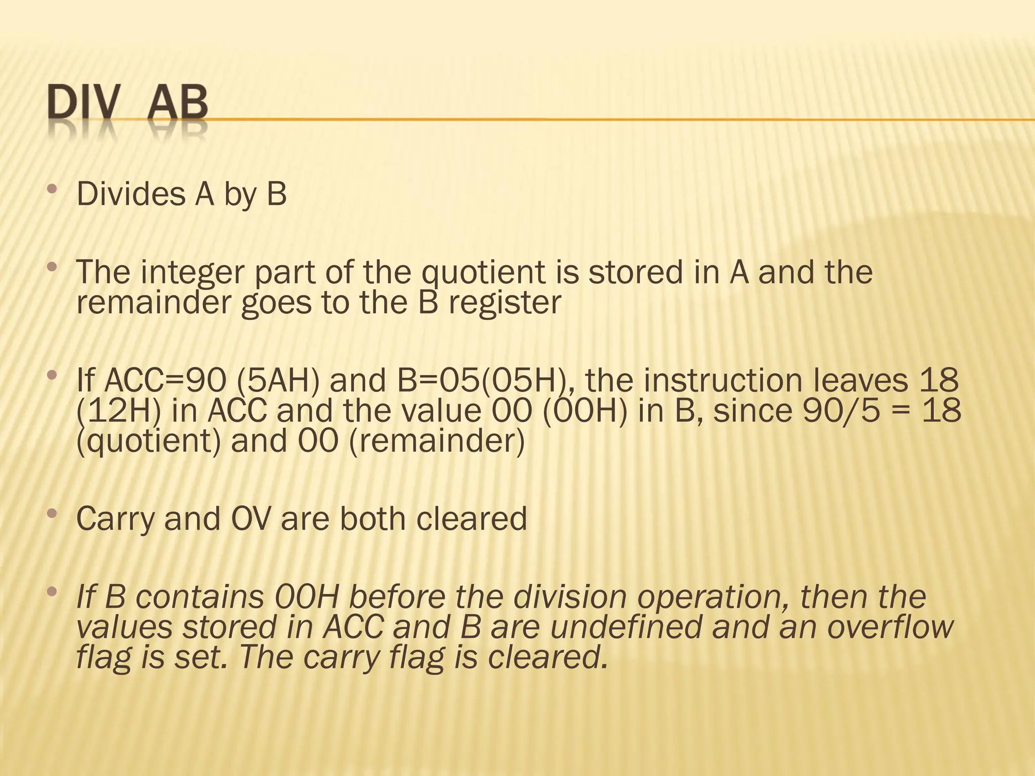  Divides A by B  The integer part of the quotient is stored in A and the remainder goes to the B register  If ACC=90 (5AH) and B=05(05H), the instruction leaves 18 (12H) in ACC and the value 00 (00H) in B, since 90/5 = 18 (quotient) and 00 (remainder)  Carry and OV are both cleared  If B contains 00H before the division operation, then the values stored in ACC and B are undefined and an overflow flag is set. The carry flag is cleared. 