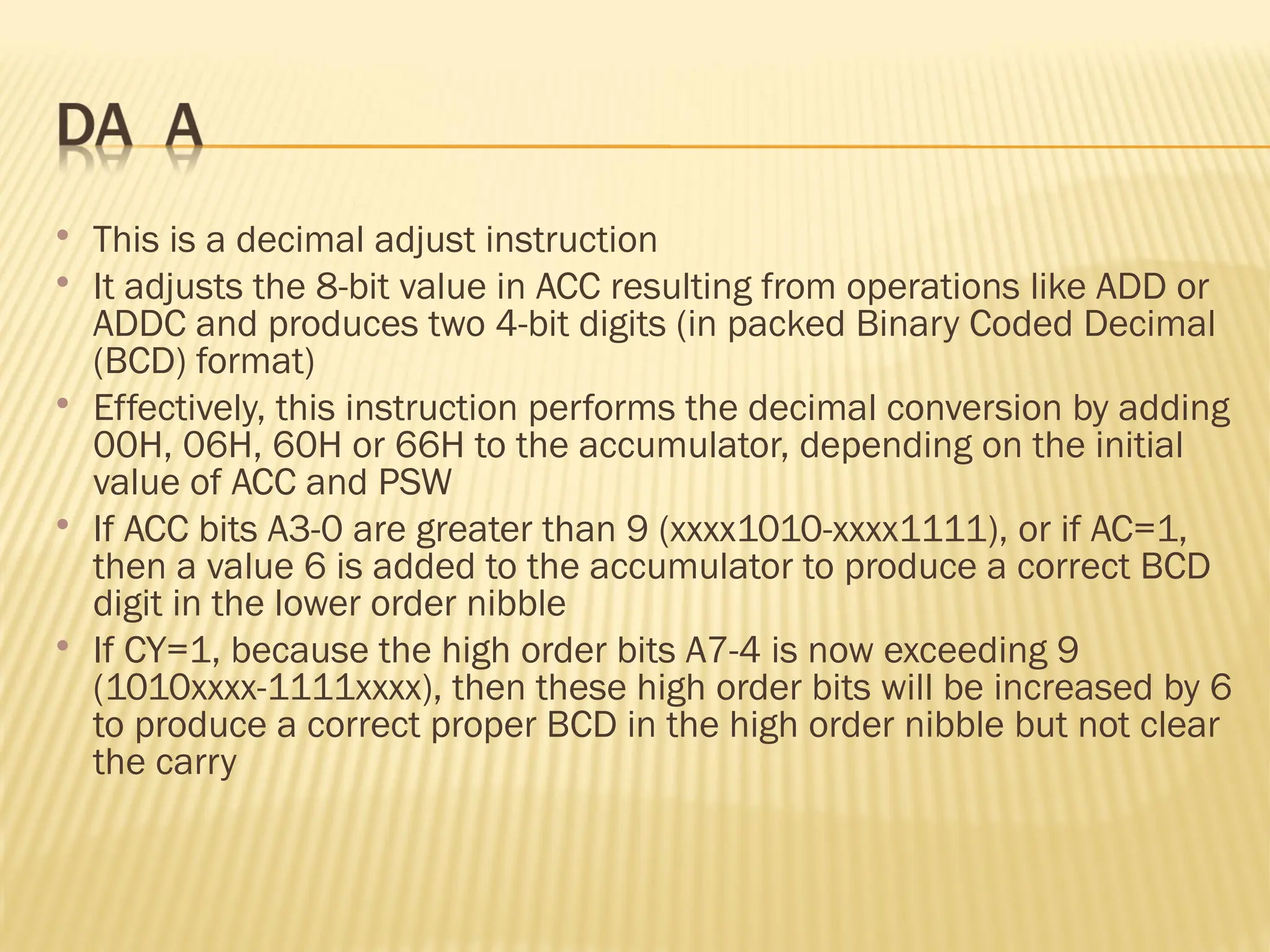  This is a decimal adjust instruction  It adjusts the 8-bit value in ACC resulting from operations like ADD or ADDC and produces two 4-bit digits (in packed Binary Coded Decimal (BCD) format)  Effectively, this instruction performs the decimal conversion by adding 00H, 06H, 60H or 66H to the accumulator, depending on the initial value of ACC and PSW  If ACC bits A3-0 are greater than 9 (xxxx1010-xxxx1111), or if AC=1, then a value 6 is added to the accumulator to produce a correct BCD digit in the lower order nibble  If CY=1, because the high order bits A7-4 is now exceeding 9 (1010xxxx-1111xxxx), then these high order bits will be increased by 6 to produce a correct proper BCD in the high order nibble but not clear the carry 