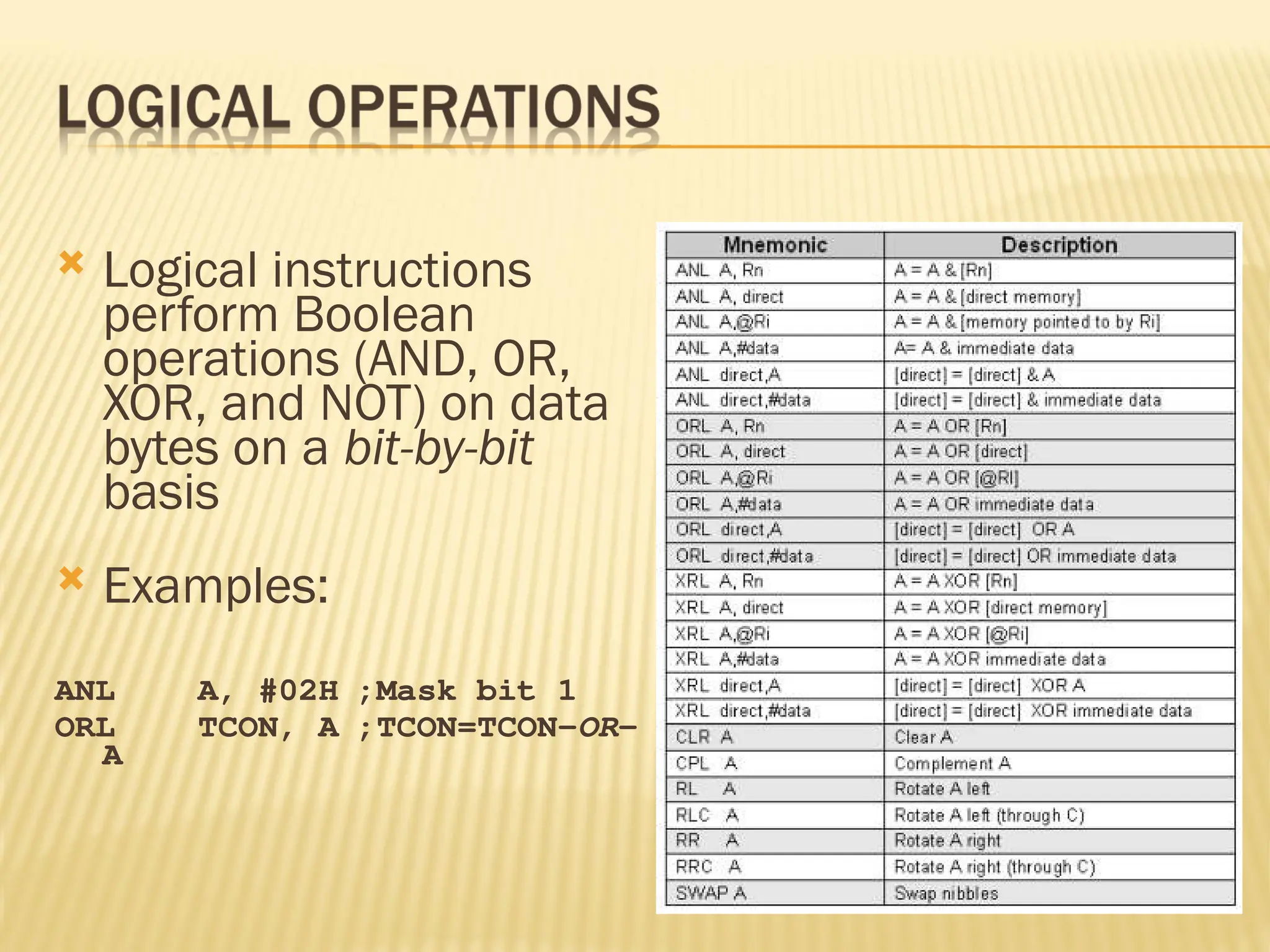  Logical instructions perform Boolean operations (AND, OR, XOR, and NOT) on data bytes on a bit-by-bit basis  Examples: ANL A, #02H ;Mask bit 1 ORL TCON, A ;TCON=TCON-OR- A 