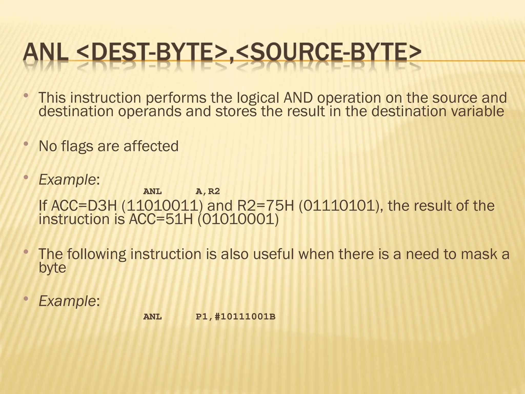  This instruction performs the logical AND operation on the source and destination operands and stores the result in the destination variable  No flags are affected  Example: ANL A,R2 If ACC=D3H (11010011) and R2=75H (01110101), the result of the instruction is ACC=51H (01010001)  The following instruction is also useful when there is a need to mask a byte  Example: ANL P1,#10111001B 