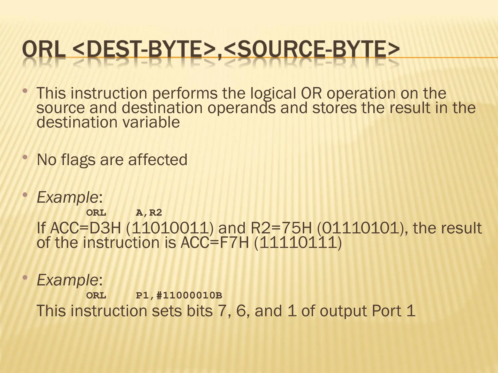  This instruction performs the logical OR operation on the source and destination operands and stores the result in the destination variable  No flags are affected  Example: ORL A,R2 If ACC=D3H (11010011) and R2=75H (01110101), the result of the instruction is ACC=F7H (11110111)  Example: ORL P1,#11000010B This instruction sets bits 7, 6, and 1 of output Port 1 