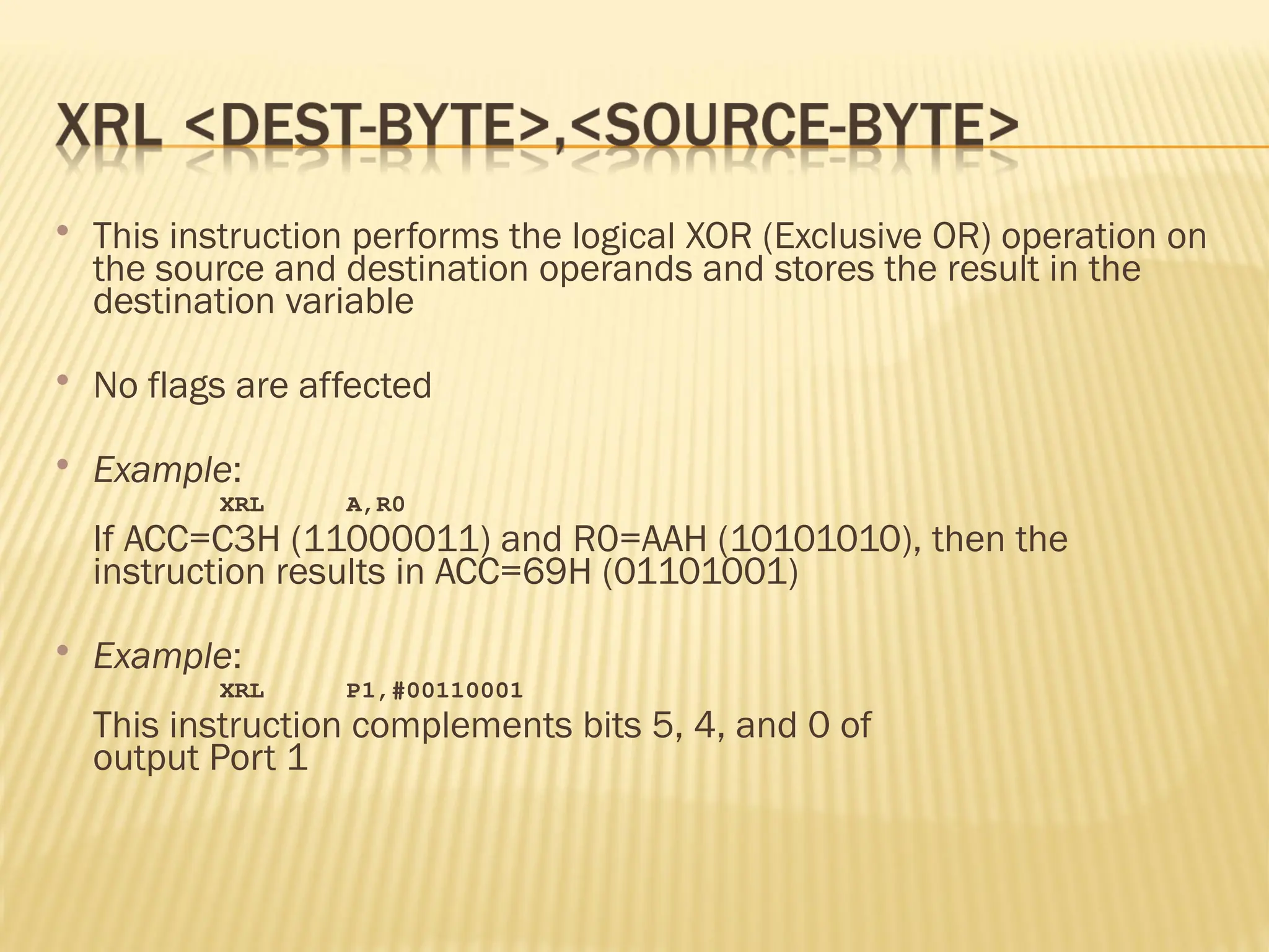  This instruction performs the logical XOR (Exclusive OR) operation on the source and destination operands and stores the result in the destination variable  No flags are affected  Example: XRL A,R0 If ACC=C3H (11000011) and R0=AAH (10101010), then the instruction results in ACC=69H (01101001)  Example: XRL P1,#00110001 This instruction complements bits 5, 4, and 0 of output Port 1 