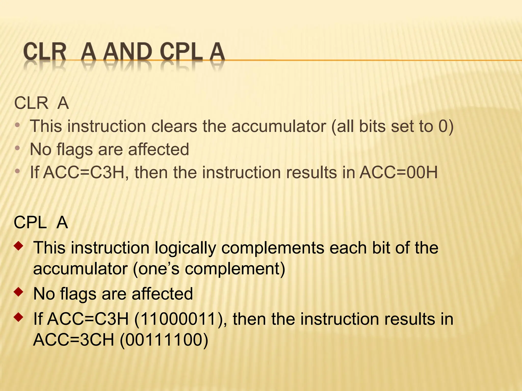 CLR A  This instruction clears the accumulator (all bits set to 0)  No flags are affected  If ACC=C3H, then the instruction results in ACC=00H CPL A  This instruction logically complements each bit of the accumulator (one’s complement)  No flags are affected  If ACC=C3H (11000011), then the instruction results in ACC=3CH (00111100) 
