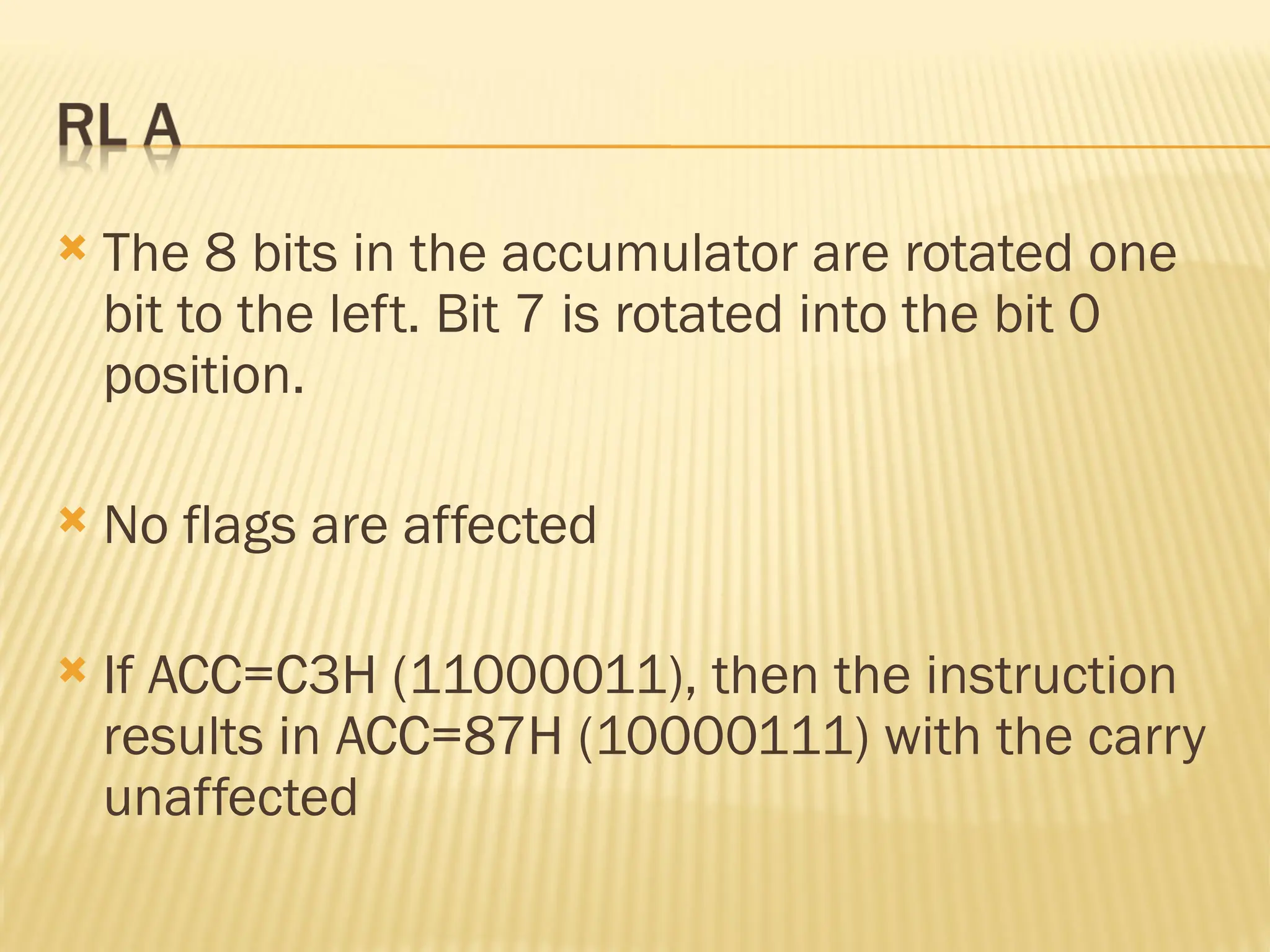 The 8 bits in the accumulator are rotated one bit to the left. Bit 7 is rotated into the bit 0 position.  No flags are affected  If ACC=C3H (11000011), then the instruction results in ACC=87H (10000111) with the carry unaffected 
